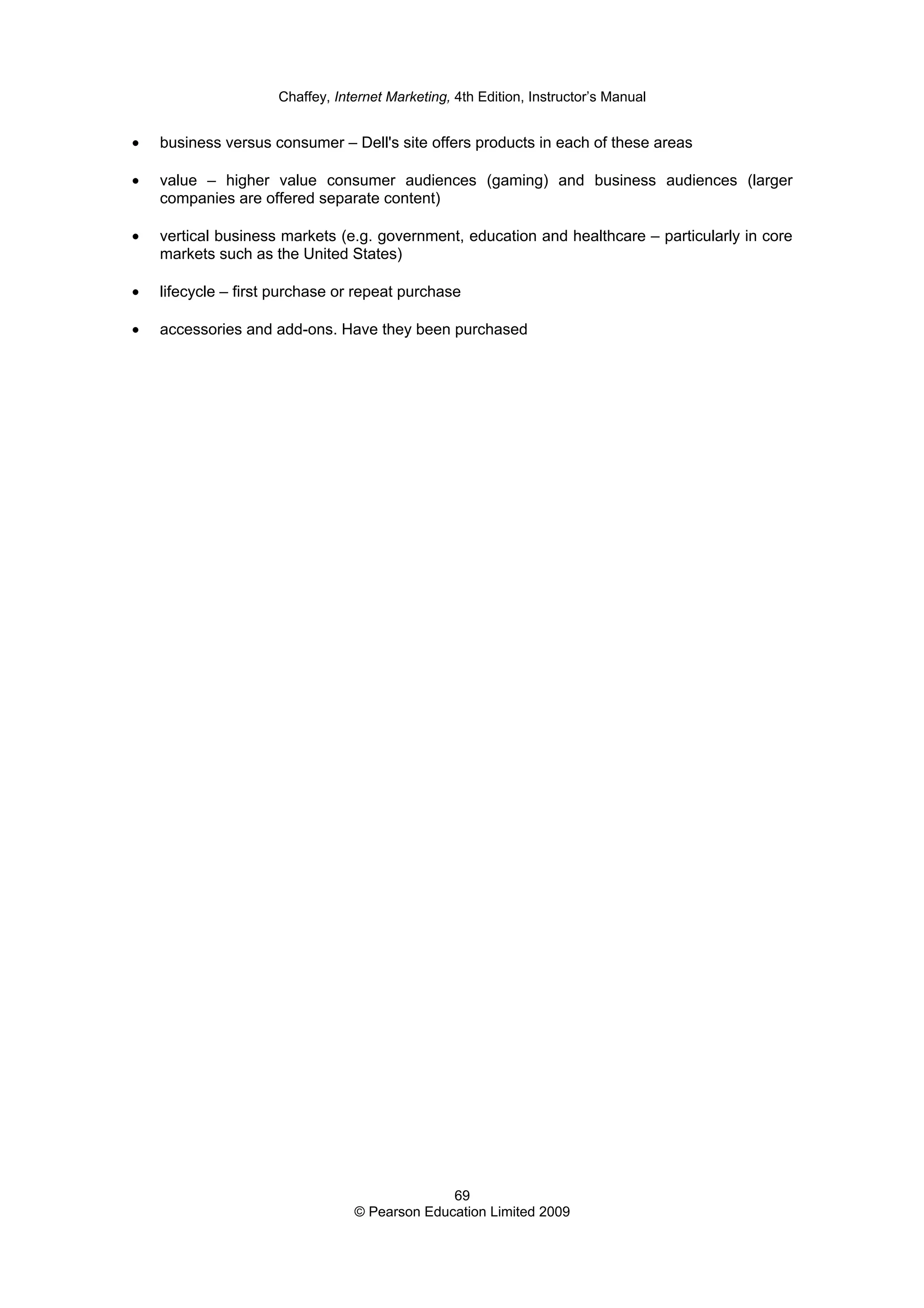 Chaffey, Internet Marketing, 4th Edition, Instructor’s Manual
69
© Pearson Education Limited 2009
• business versus consumer – Dell's site offers products in each of these areas
• value – higher value consumer audiences (gaming) and business audiences (larger
companies are offered separate content)
• vertical business markets (e.g. government, education and healthcare – particularly in core
markets such as the United States)
• lifecycle – first purchase or repeat purchase
• accessories and add-ons. Have they been purchased
 