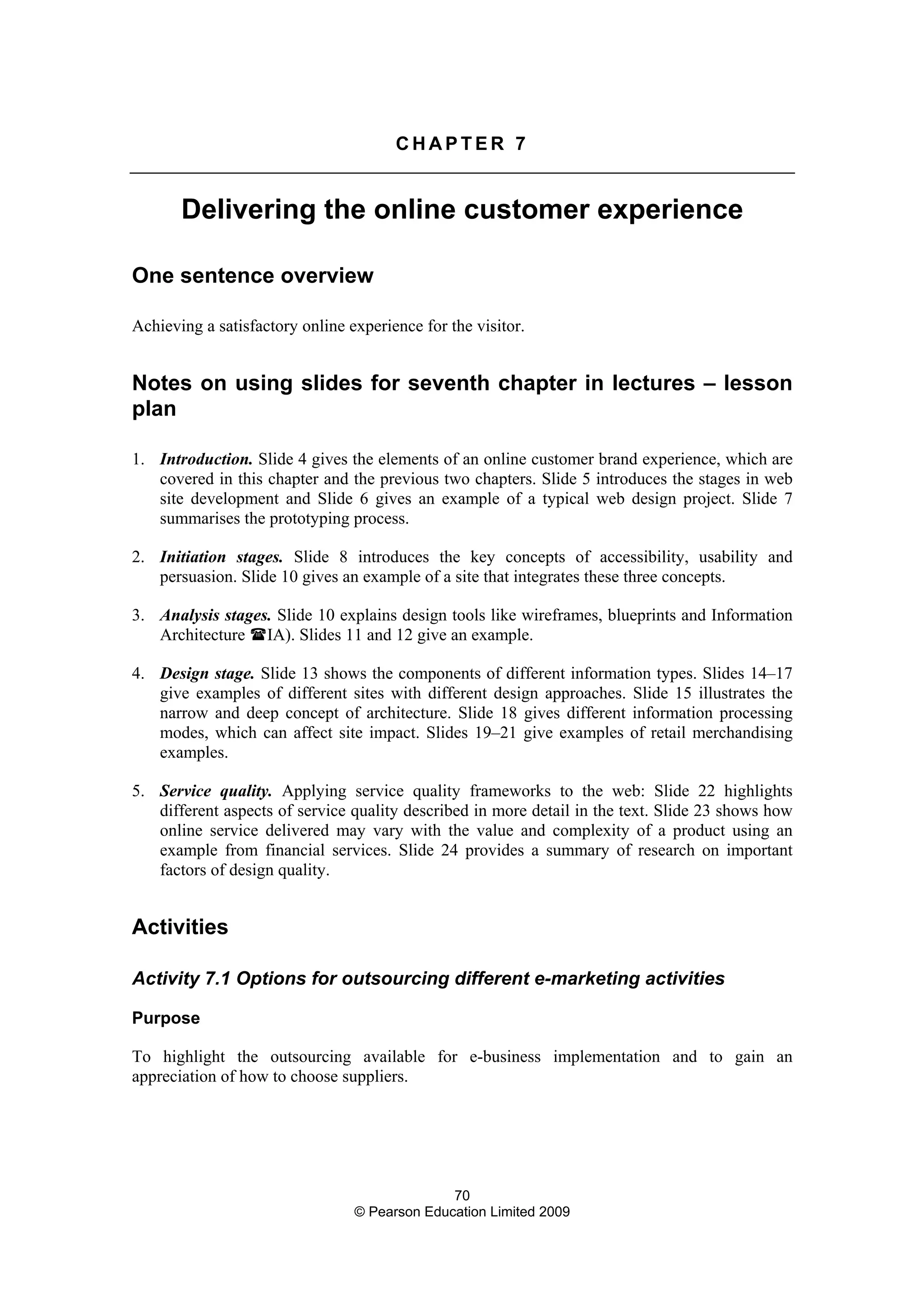 70
© Pearson Education Limited 2009
C H A P T E R 7
Delivering the online customer experience
One sentence overview
Achieving a satisfactory online experience for the visitor.
Notes on using slides for seventh chapter in lectures – lesson
plan
1. Introduction. Slide 4 gives the elements of an online customer brand experience, which are
covered in this chapter and the previous two chapters. Slide 5 introduces the stages in web
site development and Slide 6 gives an example of a typical web design project. Slide 7
summarises the prototyping process.
2. Initiation stages. Slide 8 introduces the key concepts of accessibility, usability and
persuasion. Slide 10 gives an example of a site that integrates these three concepts.
3. Analysis stages. Slide 10 explains design tools like wireframes, blueprints and Information
Architecture IA). Slides 11 and 12 give an example.
4. Design stage. Slide 13 shows the components of different information types. Slides 14–17
give examples of different sites with different design approaches. Slide 15 illustrates the
narrow and deep concept of architecture. Slide 18 gives different information processing
modes, which can affect site impact. Slides 19–21 give examples of retail merchandising
examples.
5. Service quality. Applying service quality frameworks to the web: Slide 22 highlights
different aspects of service quality described in more detail in the text. Slide 23 shows how
online service delivered may vary with the value and complexity of a product using an
example from financial services. Slide 24 provides a summary of research on important
factors of design quality.
Activities
Activity 7.1 Options for outsourcing different e-marketing activities
Purpose
To highlight the outsourcing available for e-business implementation and to gain an
appreciation of how to choose suppliers.
 