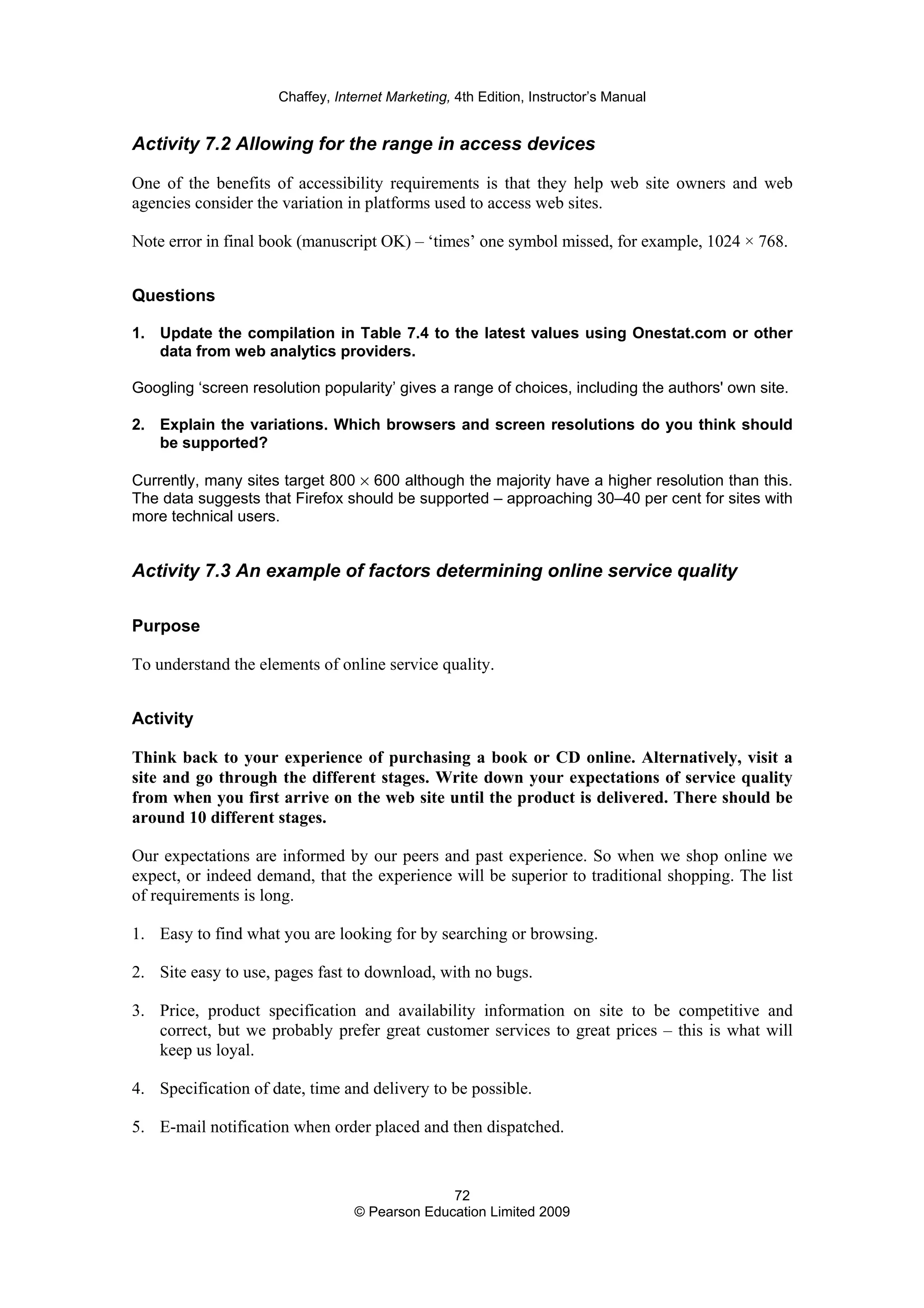 Chaffey, Internet Marketing, 4th Edition, Instructor’s Manual
72
© Pearson Education Limited 2009
Activity 7.2 Allowing for the range in access devices
One of the benefits of accessibility requirements is that they help web site owners and web
agencies consider the variation in platforms used to access web sites.
Note error in final book (manuscript OK) – ‘times’ one symbol missed, for example, 1024 × 768.
Questions
1. Update the compilation in Table 7.4 to the latest values using Onestat.com or other
data from web analytics providers.
Googling ‘screen resolution popularity’ gives a range of choices, including the authors' own site.
2. Explain the variations. Which browsers and screen resolutions do you think should
be supported?
Currently, many sites target 800 × 600 although the majority have a higher resolution than this.
The data suggests that Firefox should be supported – approaching 30–40 per cent for sites with
more technical users.
Activity 7.3 An example of factors determining online service quality
Purpose
To understand the elements of online service quality.
Activity
Think back to your experience of purchasing a book or CD online. Alternatively, visit a
site and go through the different stages. Write down your expectations of service quality
from when you first arrive on the web site until the product is delivered. There should be
around 10 different stages.
Our expectations are informed by our peers and past experience. So when we shop online we
expect, or indeed demand, that the experience will be superior to traditional shopping. The list
of requirements is long.
1. Easy to find what you are looking for by searching or browsing.
2. Site easy to use, pages fast to download, with no bugs.
3. Price, product specification and availability information on site to be competitive and
correct, but we probably prefer great customer services to great prices – this is what will
keep us loyal.
4. Specification of date, time and delivery to be possible.
5. E-mail notification when order placed and then dispatched.
 
