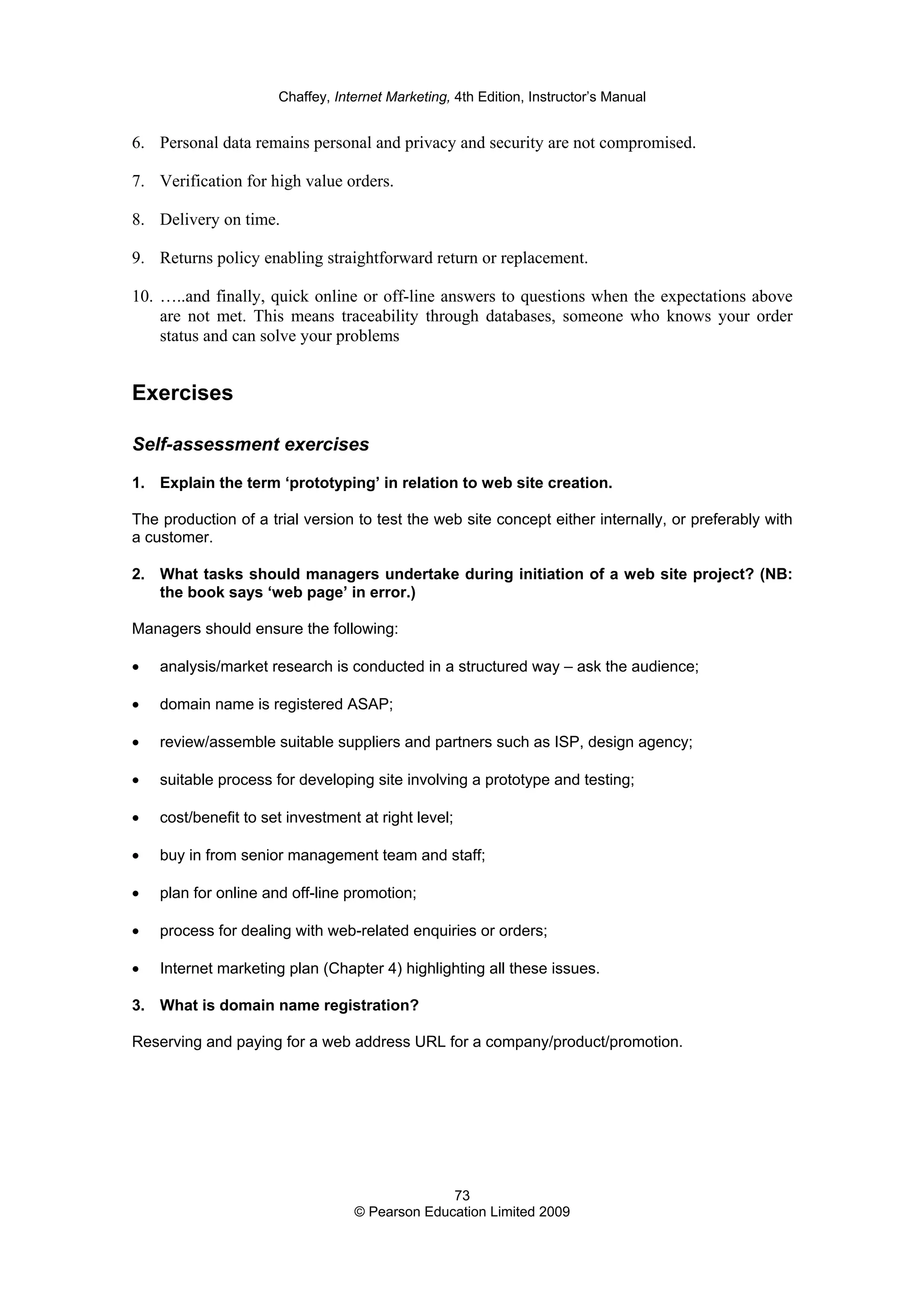 Chaffey, Internet Marketing, 4th Edition, Instructor’s Manual
73
© Pearson Education Limited 2009
6. Personal data remains personal and privacy and security are not compromised.
7. Verification for high value orders.
8. Delivery on time.
9. Returns policy enabling straightforward return or replacement.
10. …..and finally, quick online or off-line answers to questions when the expectations above
are not met. This means traceability through databases, someone who knows your order
status and can solve your problems
Exercises
Self-assessment exercises
1. Explain the term ‘prototyping’ in relation to web site creation.
The production of a trial version to test the web site concept either internally, or preferably with
a customer.
2. What tasks should managers undertake during initiation of a web site project? (NB:
the book says ‘web page’ in error.)
Managers should ensure the following:
• analysis/market research is conducted in a structured way – ask the audience;
• domain name is registered ASAP;
• review/assemble suitable suppliers and partners such as ISP, design agency;
• suitable process for developing site involving a prototype and testing;
• cost/benefit to set investment at right level;
• buy in from senior management team and staff;
• plan for online and off-line promotion;
• process for dealing with web-related enquiries or orders;
• Internet marketing plan (Chapter 4) highlighting all these issues.
3. What is domain name registration?
Reserving and paying for a web address URL for a company/product/promotion.
 