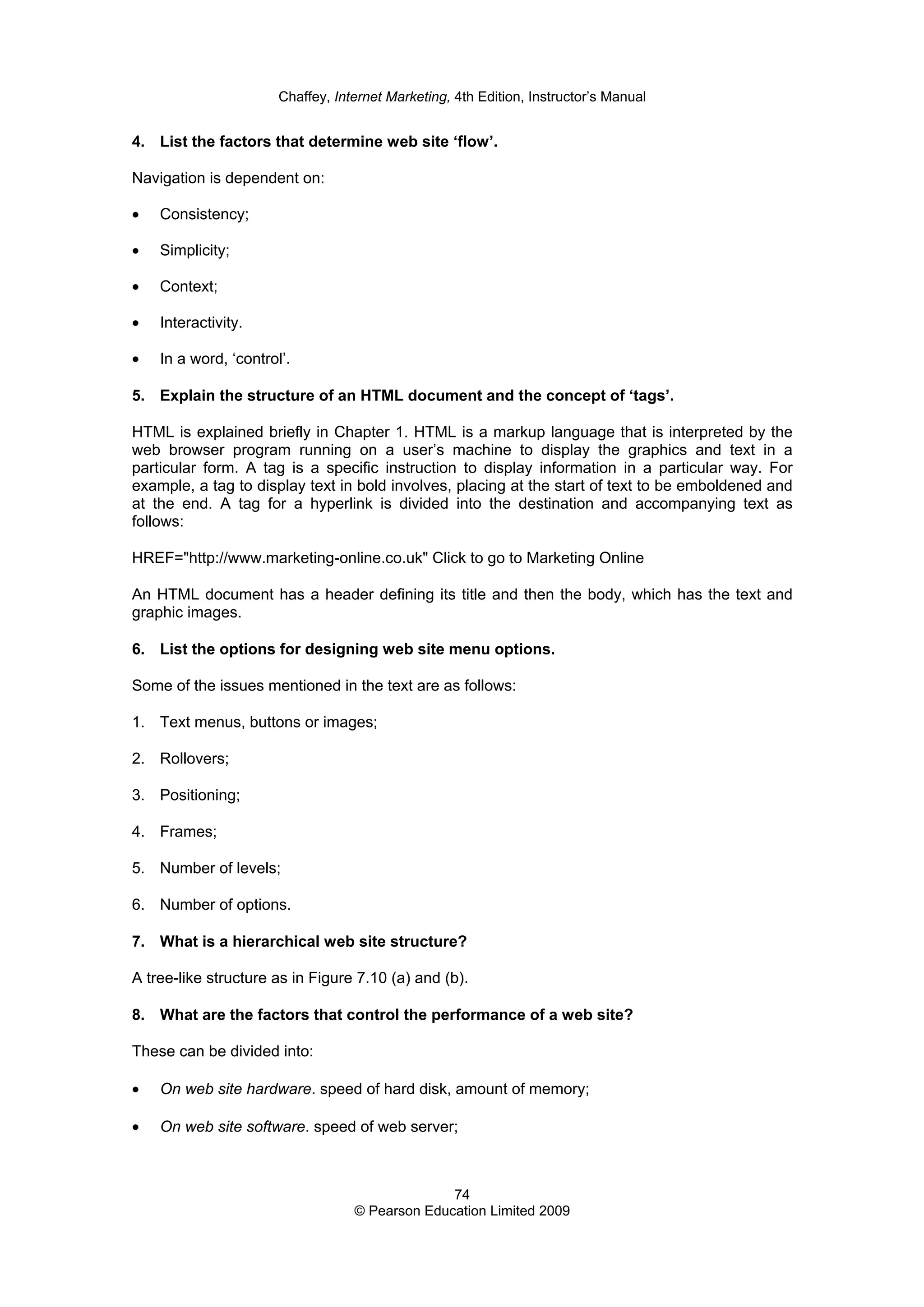 Chaffey, Internet Marketing, 4th Edition, Instructor’s Manual
74
© Pearson Education Limited 2009
4. List the factors that determine web site ‘flow’.
Navigation is dependent on:
• Consistency;
• Simplicity;
• Context;
• Interactivity.
• In a word, ‘control’.
5. Explain the structure of an HTML document and the concept of ‘tags’.
HTML is explained briefly in Chapter 1. HTML is a markup language that is interpreted by the
web browser program running on a user’s machine to display the graphics and text in a
particular form. A tag is a specific instruction to display information in a particular way. For
example, a tag to display text in bold involves, placing at the start of text to be emboldened and
at the end. A tag for a hyperlink is divided into the destination and accompanying text as
follows:
HREF="http://www.marketing-online.co.uk" Click to go to Marketing Online
An HTML document has a header defining its title and then the body, which has the text and
graphic images.
6. List the options for designing web site menu options.
Some of the issues mentioned in the text are as follows:
1. Text menus, buttons or images;
2. Rollovers;
3. Positioning;
4. Frames;
5. Number of levels;
6. Number of options.
7. What is a hierarchical web site structure?
A tree-like structure as in Figure 7.10 (a) and (b).
8. What are the factors that control the performance of a web site?
These can be divided into:
• On web site hardware. speed of hard disk, amount of memory;
• On web site software. speed of web server;
 