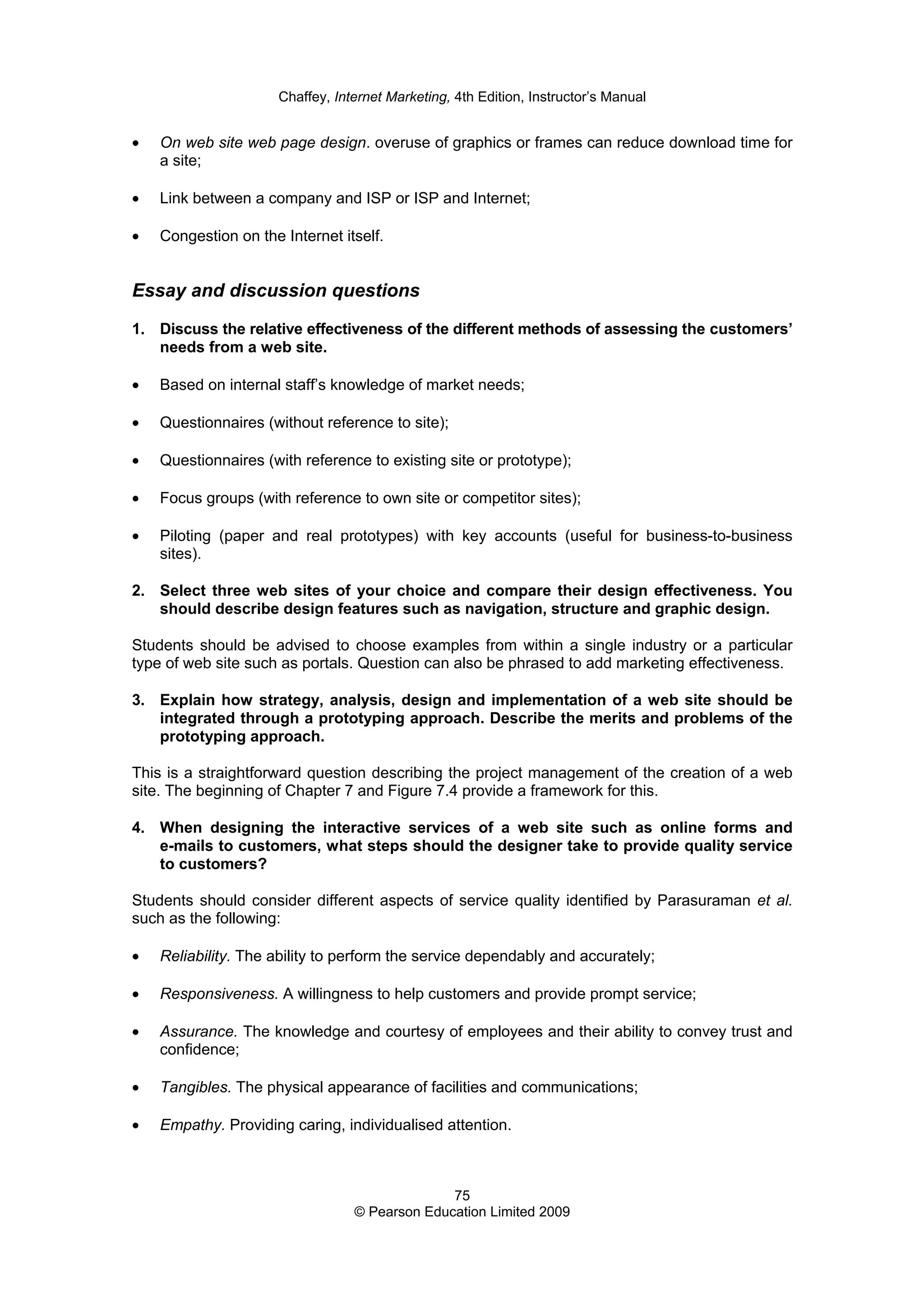Chaffey, Internet Marketing, 4th Edition, Instructor’s Manual
75
© Pearson Education Limited 2009
• On web site web page design. overuse of graphics or frames can reduce download time for
a site;
• Link between a company and ISP or ISP and Internet;
• Congestion on the Internet itself.
Essay and discussion questions
1. Discuss the relative effectiveness of the different methods of assessing the customers’
needs from a web site.
• Based on internal staff’s knowledge of market needs;
• Questionnaires (without reference to site);
• Questionnaires (with reference to existing site or prototype);
• Focus groups (with reference to own site or competitor sites);
• Piloting (paper and real prototypes) with key accounts (useful for business-to-business
sites).
2. Select three web sites of your choice and compare their design effectiveness. You
should describe design features such as navigation, structure and graphic design.
Students should be advised to choose examples from within a single industry or a particular
type of web site such as portals. Question can also be phrased to add marketing effectiveness.
3. Explain how strategy, analysis, design and implementation of a web site should be
integrated through a prototyping approach. Describe the merits and problems of the
prototyping approach.
This is a straightforward question describing the project management of the creation of a web
site. The beginning of Chapter 7 and Figure 7.4 provide a framework for this.
4. When designing the interactive services of a web site such as online forms and
e-mails to customers, what steps should the designer take to provide quality service
to customers?
Students should consider different aspects of service quality identified by Parasuraman et al.
such as the following:
• Reliability. The ability to perform the service dependably and accurately;
• Responsiveness. A willingness to help customers and provide prompt service;
• Assurance. The knowledge and courtesy of employees and their ability to convey trust and
confidence;
• Tangibles. The physical appearance of facilities and communications;
• Empathy. Providing caring, individualised attention.
 