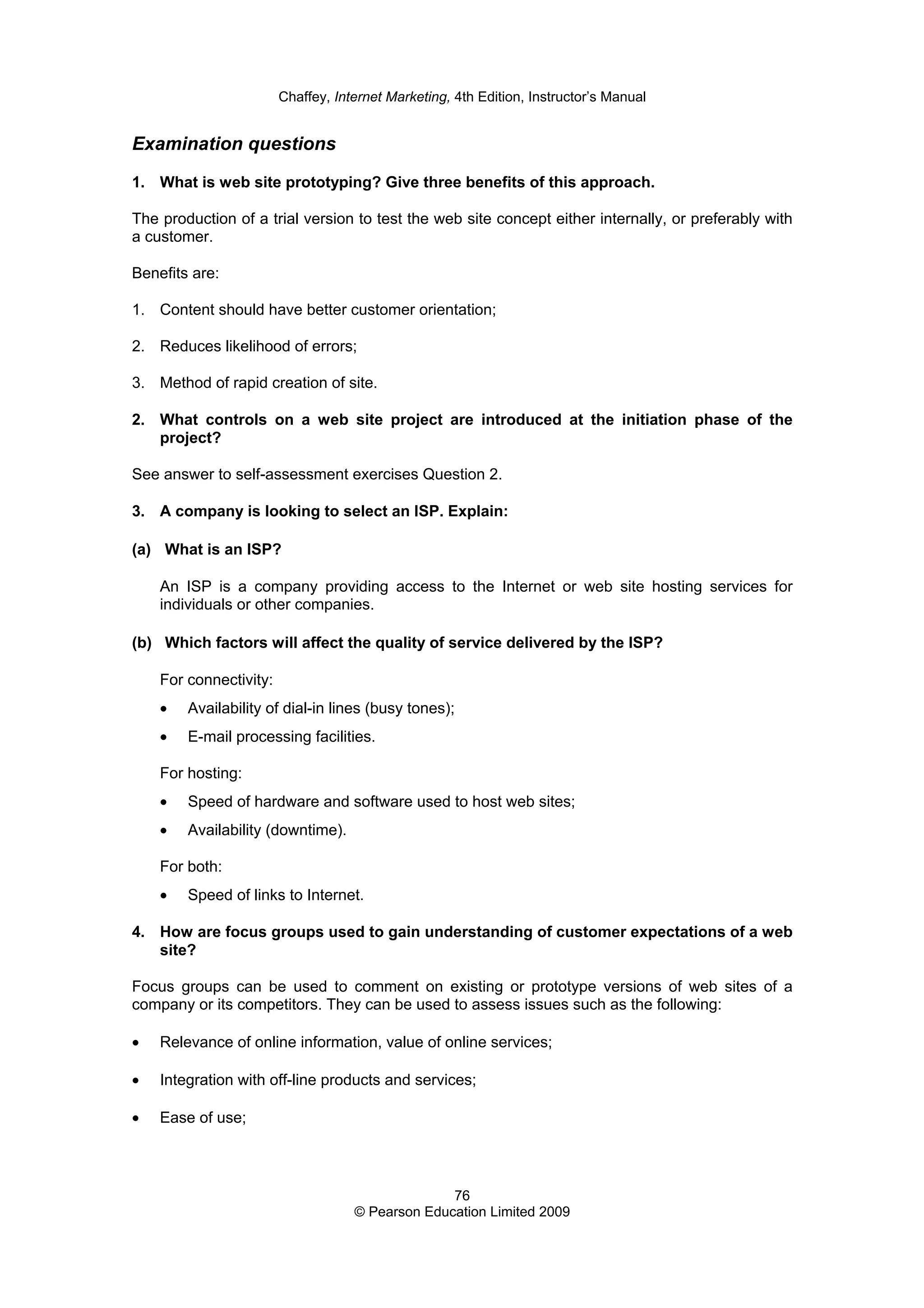 Chaffey, Internet Marketing, 4th Edition, Instructor’s Manual
76
© Pearson Education Limited 2009
Examination questions
1. What is web site prototyping? Give three benefits of this approach.
The production of a trial version to test the web site concept either internally, or preferably with
a customer.
Benefits are:
1. Content should have better customer orientation;
2. Reduces likelihood of errors;
3. Method of rapid creation of site.
2. What controls on a web site project are introduced at the initiation phase of the
project?
See answer to self-assessment exercises Question 2.
3. A company is looking to select an ISP. Explain:
(a) What is an ISP?
An ISP is a company providing access to the Internet or web site hosting services for
individuals or other companies.
(b) Which factors will affect the quality of service delivered by the ISP?
For connectivity:
• Availability of dial-in lines (busy tones);
• E-mail processing facilities.
For hosting:
• Speed of hardware and software used to host web sites;
• Availability (downtime).
For both:
• Speed of links to Internet.
4. How are focus groups used to gain understanding of customer expectations of a web
site?
Focus groups can be used to comment on existing or prototype versions of web sites of a
company or its competitors. They can be used to assess issues such as the following:
• Relevance of online information, value of online services;
• Integration with off-line products and services;
• Ease of use;
 