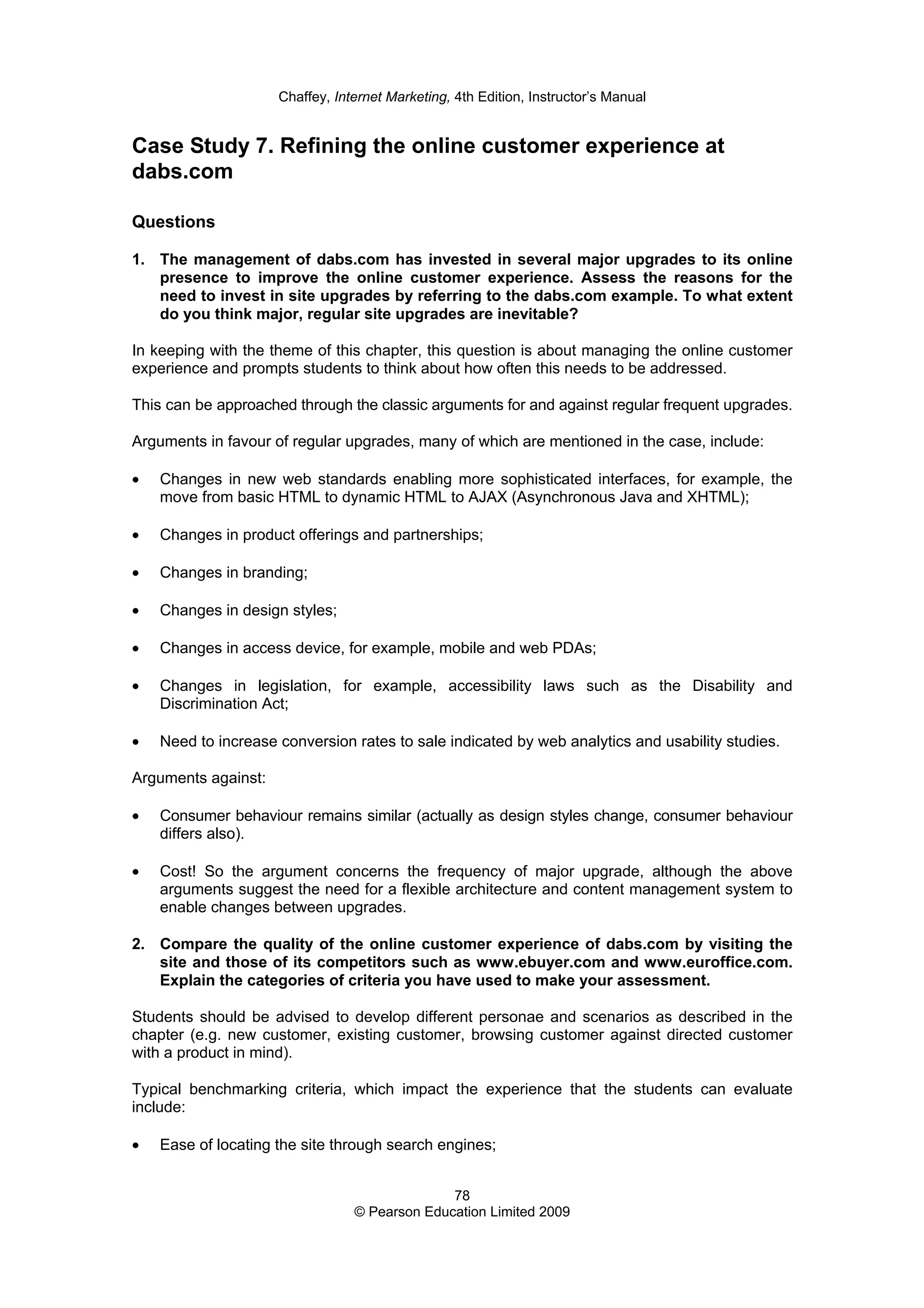 Chaffey, Internet Marketing, 4th Edition, Instructor’s Manual
78
© Pearson Education Limited 2009
Case Study 7. Refining the online customer experience at
dabs.com
Questions
1. The management of dabs.com has invested in several major upgrades to its online
presence to improve the online customer experience. Assess the reasons for the
need to invest in site upgrades by referring to the dabs.com example. To what extent
do you think major, regular site upgrades are inevitable?
In keeping with the theme of this chapter, this question is about managing the online customer
experience and prompts students to think about how often this needs to be addressed.
This can be approached through the classic arguments for and against regular frequent upgrades.
Arguments in favour of regular upgrades, many of which are mentioned in the case, include:
• Changes in new web standards enabling more sophisticated interfaces, for example, the
move from basic HTML to dynamic HTML to AJAX (Asynchronous Java and XHTML);
• Changes in product offerings and partnerships;
• Changes in branding;
• Changes in design styles;
• Changes in access device, for example, mobile and web PDAs;
• Changes in legislation, for example, accessibility laws such as the Disability and
Discrimination Act;
• Need to increase conversion rates to sale indicated by web analytics and usability studies.
Arguments against:
• Consumer behaviour remains similar (actually as design styles change, consumer behaviour
differs also).
• Cost! So the argument concerns the frequency of major upgrade, although the above
arguments suggest the need for a flexible architecture and content management system to
enable changes between upgrades.
2. Compare the quality of the online customer experience of dabs.com by visiting the
site and those of its competitors such as www.ebuyer.com and www.euroffice.com.
Explain the categories of criteria you have used to make your assessment.
Students should be advised to develop different personae and scenarios as described in the
chapter (e.g. new customer, existing customer, browsing customer against directed customer
with a product in mind).
Typical benchmarking criteria, which impact the experience that the students can evaluate
include:
• Ease of locating the site through search engines;
 