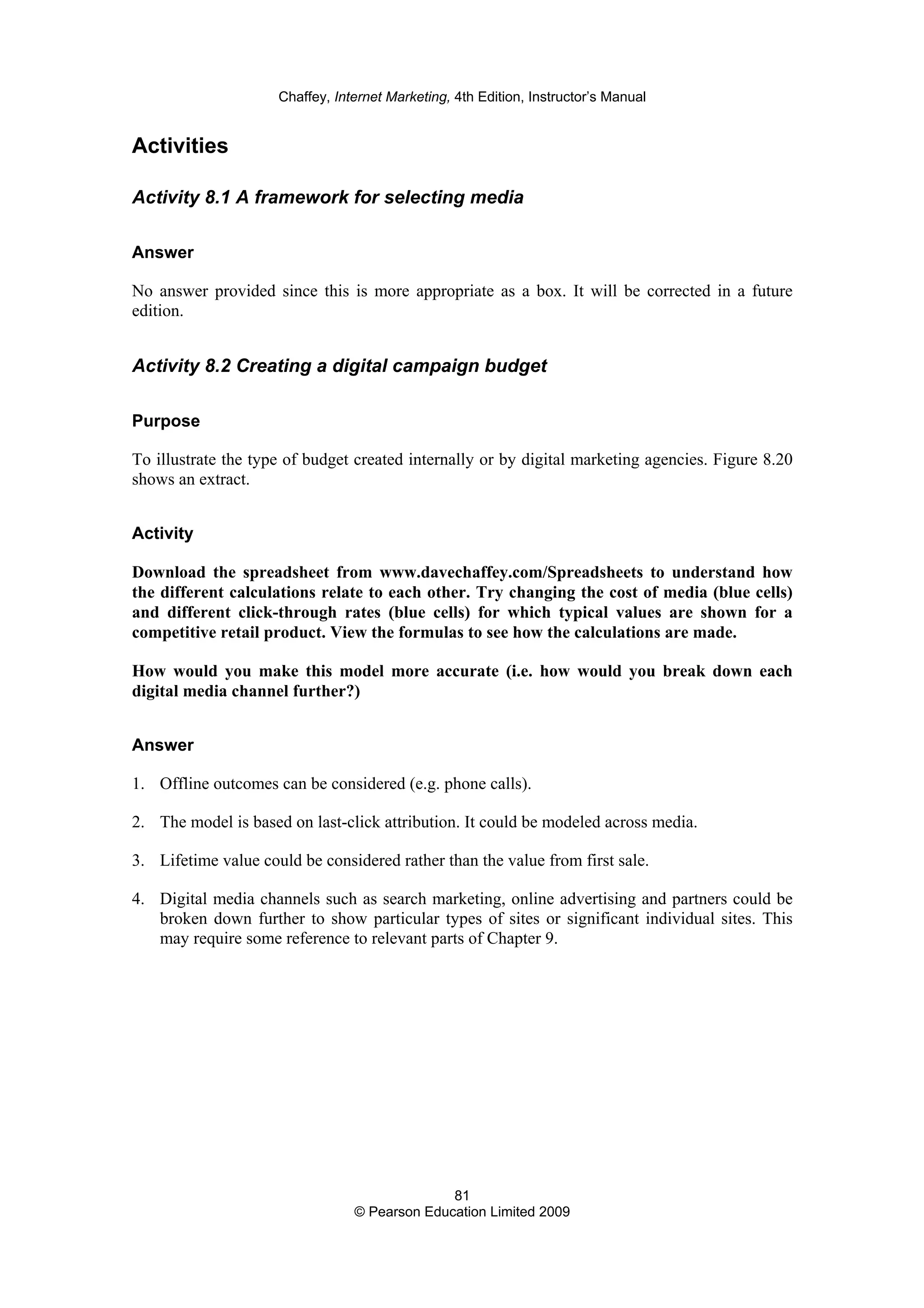 Chaffey, Internet Marketing, 4th Edition, Instructor’s Manual
81
© Pearson Education Limited 2009
Activities
Activity 8.1 A framework for selecting media
Answer
No answer provided since this is more appropriate as a box. It will be corrected in a future
edition.
Activity 8.2 Creating a digital campaign budget
Purpose
To illustrate the type of budget created internally or by digital marketing agencies. Figure 8.20
shows an extract.
Activity
Download the spreadsheet from www.davechaffey.com/Spreadsheets to understand how
the different calculations relate to each other. Try changing the cost of media (blue cells)
and different click-through rates (blue cells) for which typical values are shown for a
competitive retail product. View the formulas to see how the calculations are made.
How would you make this model more accurate (i.e. how would you break down each
digital media channel further?)
Answer
1. Offline outcomes can be considered (e.g. phone calls).
2. The model is based on last-click attribution. It could be modeled across media.
3. Lifetime value could be considered rather than the value from first sale.
4. Digital media channels such as search marketing, online advertising and partners could be
broken down further to show particular types of sites or significant individual sites. This
may require some reference to relevant parts of Chapter 9.
 