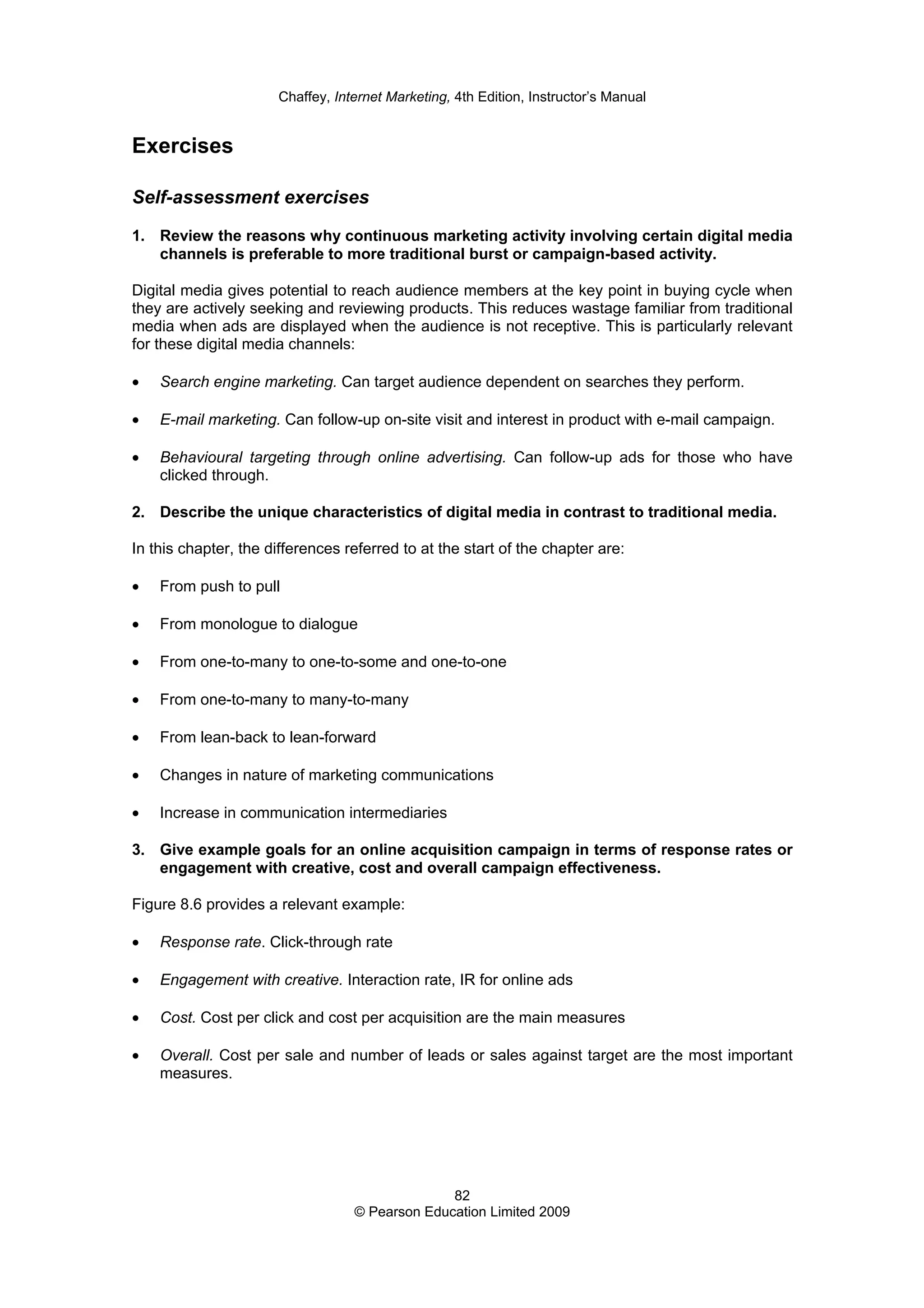 Chaffey, Internet Marketing, 4th Edition, Instructor’s Manual
82
© Pearson Education Limited 2009
Exercises
Self-assessment exercises
1. Review the reasons why continuous marketing activity involving certain digital media
channels is preferable to more traditional burst or campaign-based activity.
Digital media gives potential to reach audience members at the key point in buying cycle when
they are actively seeking and reviewing products. This reduces wastage familiar from traditional
media when ads are displayed when the audience is not receptive. This is particularly relevant
for these digital media channels:
• Search engine marketing. Can target audience dependent on searches they perform.
• E-mail marketing. Can follow-up on-site visit and interest in product with e-mail campaign.
• Behavioural targeting through online advertising. Can follow-up ads for those who have
clicked through.
2. Describe the unique characteristics of digital media in contrast to traditional media.
In this chapter, the differences referred to at the start of the chapter are:
• From push to pull
• From monologue to dialogue
• From one-to-many to one-to-some and one-to-one
• From one-to-many to many-to-many
• From lean-back to lean-forward
• Changes in nature of marketing communications
• Increase in communication intermediaries
3. Give example goals for an online acquisition campaign in terms of response rates or
engagement with creative, cost and overall campaign effectiveness.
Figure 8.6 provides a relevant example:
• Response rate. Click-through rate
• Engagement with creative. Interaction rate, IR for online ads
• Cost. Cost per click and cost per acquisition are the main measures
• Overall. Cost per sale and number of leads or sales against target are the most important
measures.
 