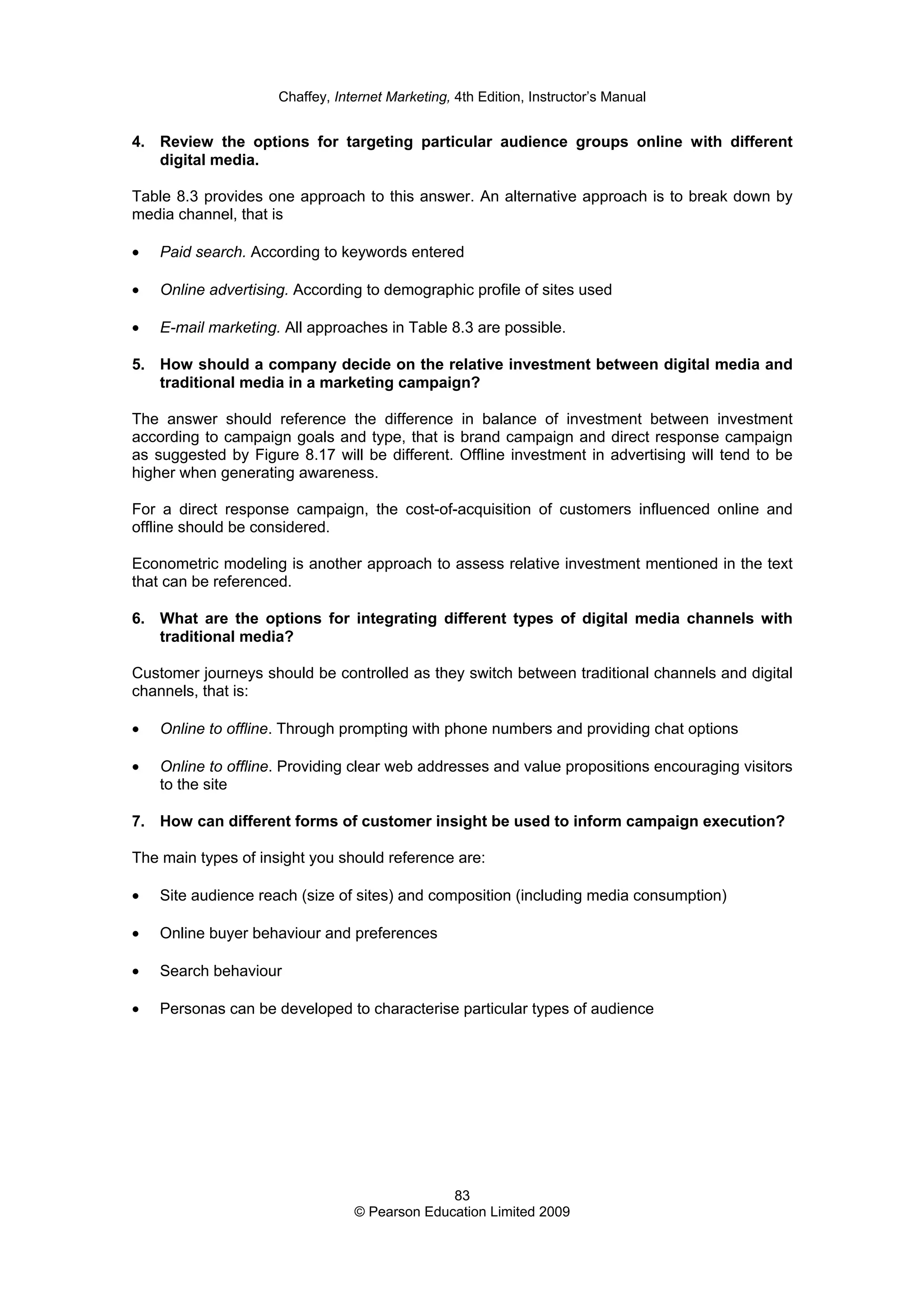 Chaffey, Internet Marketing, 4th Edition, Instructor’s Manual
83
© Pearson Education Limited 2009
4. Review the options for targeting particular audience groups online with different
digital media.
Table 8.3 provides one approach to this answer. An alternative approach is to break down by
media channel, that is
• Paid search. According to keywords entered
• Online advertising. According to demographic profile of sites used
• E-mail marketing. All approaches in Table 8.3 are possible.
5. How should a company decide on the relative investment between digital media and
traditional media in a marketing campaign?
The answer should reference the difference in balance of investment between investment
according to campaign goals and type, that is brand campaign and direct response campaign
as suggested by Figure 8.17 will be different. Offline investment in advertising will tend to be
higher when generating awareness.
For a direct response campaign, the cost-of-acquisition of customers influenced online and
offline should be considered.
Econometric modeling is another approach to assess relative investment mentioned in the text
that can be referenced.
6. What are the options for integrating different types of digital media channels with
traditional media?
Customer journeys should be controlled as they switch between traditional channels and digital
channels, that is:
• Online to offline. Through prompting with phone numbers and providing chat options
• Online to offline. Providing clear web addresses and value propositions encouraging visitors
to the site
7. How can different forms of customer insight be used to inform campaign execution?
The main types of insight you should reference are:
• Site audience reach (size of sites) and composition (including media consumption)
• Online buyer behaviour and preferences
• Search behaviour
• Personas can be developed to characterise particular types of audience
 