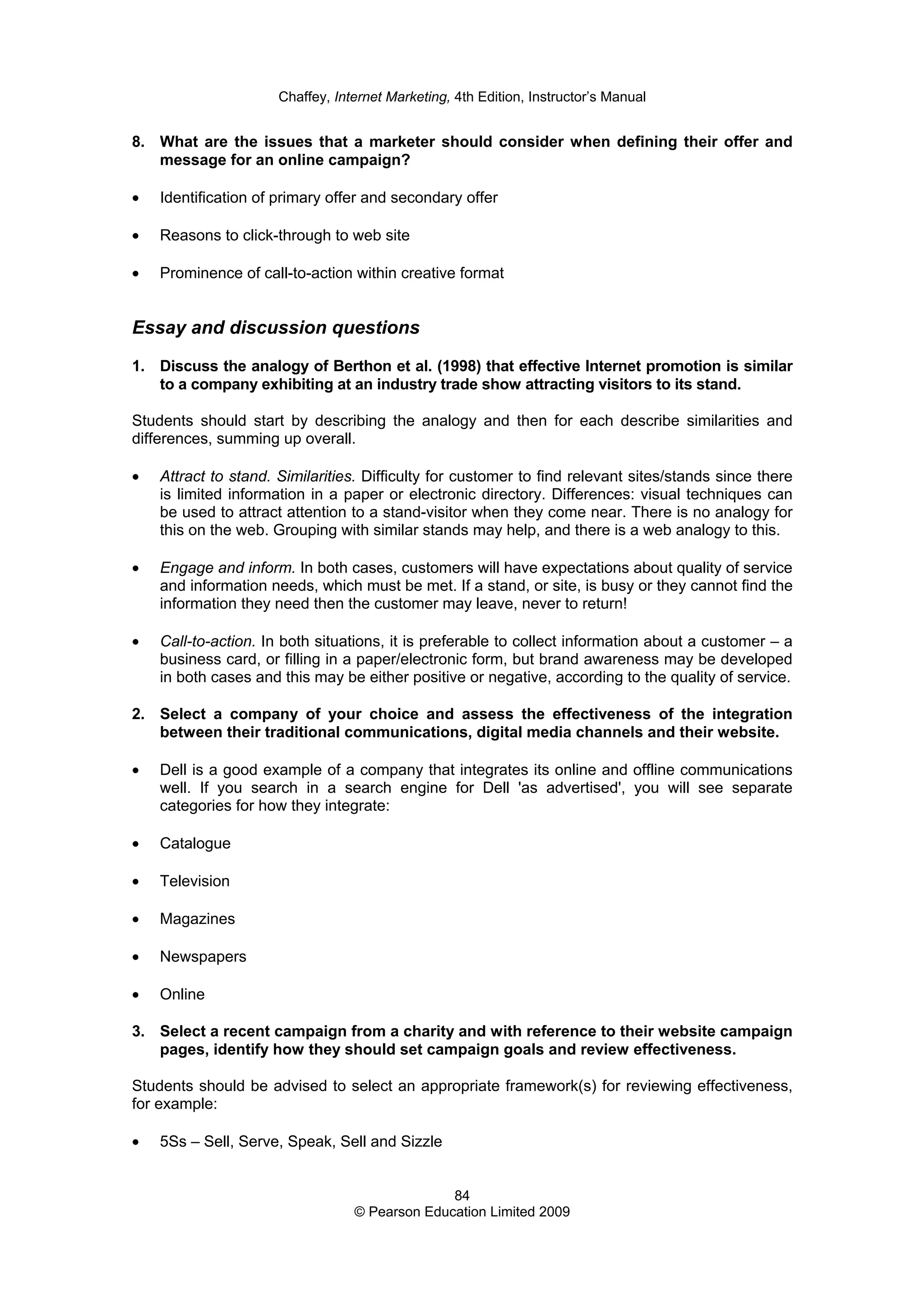 Chaffey, Internet Marketing, 4th Edition, Instructor’s Manual
84
© Pearson Education Limited 2009
8. What are the issues that a marketer should consider when defining their offer and
message for an online campaign?
• Identification of primary offer and secondary offer
• Reasons to click-through to web site
• Prominence of call-to-action within creative format
Essay and discussion questions
1. Discuss the analogy of Berthon et al. (1998) that effective Internet promotion is similar
to a company exhibiting at an industry trade show attracting visitors to its stand.
Students should start by describing the analogy and then for each describe similarities and
differences, summing up overall.
• Attract to stand. Similarities. Difficulty for customer to find relevant sites/stands since there
is limited information in a paper or electronic directory. Differences: visual techniques can
be used to attract attention to a stand-visitor when they come near. There is no analogy for
this on the web. Grouping with similar stands may help, and there is a web analogy to this.
• Engage and inform. In both cases, customers will have expectations about quality of service
and information needs, which must be met. If a stand, or site, is busy or they cannot find the
information they need then the customer may leave, never to return!
• Call-to-action. In both situations, it is preferable to collect information about a customer – a
business card, or filling in a paper/electronic form, but brand awareness may be developed
in both cases and this may be either positive or negative, according to the quality of service.
2. Select a company of your choice and assess the effectiveness of the integration
between their traditional communications, digital media channels and their website.
• Dell is a good example of a company that integrates its online and offline communications
well. If you search in a search engine for Dell 'as advertised', you will see separate
categories for how they integrate:
• Catalogue
• Television
• Magazines
• Newspapers
• Online
3. Select a recent campaign from a charity and with reference to their website campaign
pages, identify how they should set campaign goals and review effectiveness.
Students should be advised to select an appropriate framework(s) for reviewing effectiveness,
for example:
• 5Ss – Sell, Serve, Speak, Sell and Sizzle
 