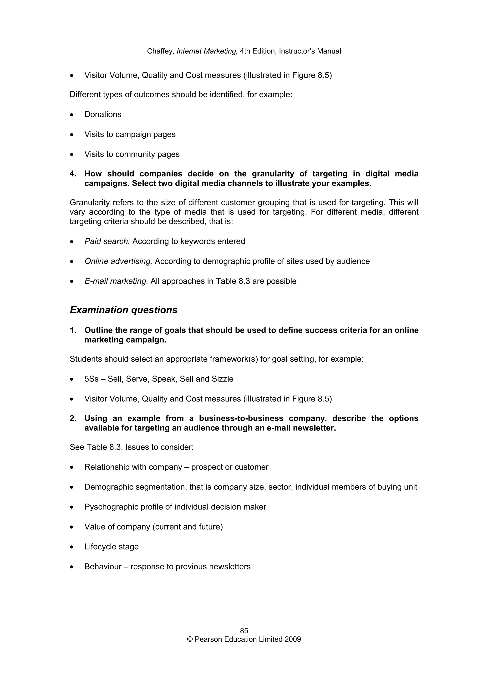 Chaffey, Internet Marketing, 4th Edition, Instructor’s Manual
85
© Pearson Education Limited 2009
• Visitor Volume, Quality and Cost measures (illustrated in Figure 8.5)
Different types of outcomes should be identified, for example:
• Donations
• Visits to campaign pages
• Visits to community pages
4. How should companies decide on the granularity of targeting in digital media
campaigns. Select two digital media channels to illustrate your examples.
Granularity refers to the size of different customer grouping that is used for targeting. This will
vary according to the type of media that is used for targeting. For different media, different
targeting criteria should be described, that is:
• Paid search. According to keywords entered
• Online advertising. According to demographic profile of sites used by audience
• E-mail marketing. All approaches in Table 8.3 are possible
Examination questions
1. Outline the range of goals that should be used to define success criteria for an online
marketing campaign.
Students should select an appropriate framework(s) for goal setting, for example:
• 5Ss – Sell, Serve, Speak, Sell and Sizzle
• Visitor Volume, Quality and Cost measures (illustrated in Figure 8.5)
2. Using an example from a business-to-business company, describe the options
available for targeting an audience through an e-mail newsletter.
See Table 8.3. Issues to consider:
• Relationship with company – prospect or customer
• Demographic segmentation, that is company size, sector, individual members of buying unit
• Pyschographic profile of individual decision maker
• Value of company (current and future)
• Lifecycle stage
• Behaviour – response to previous newsletters
 