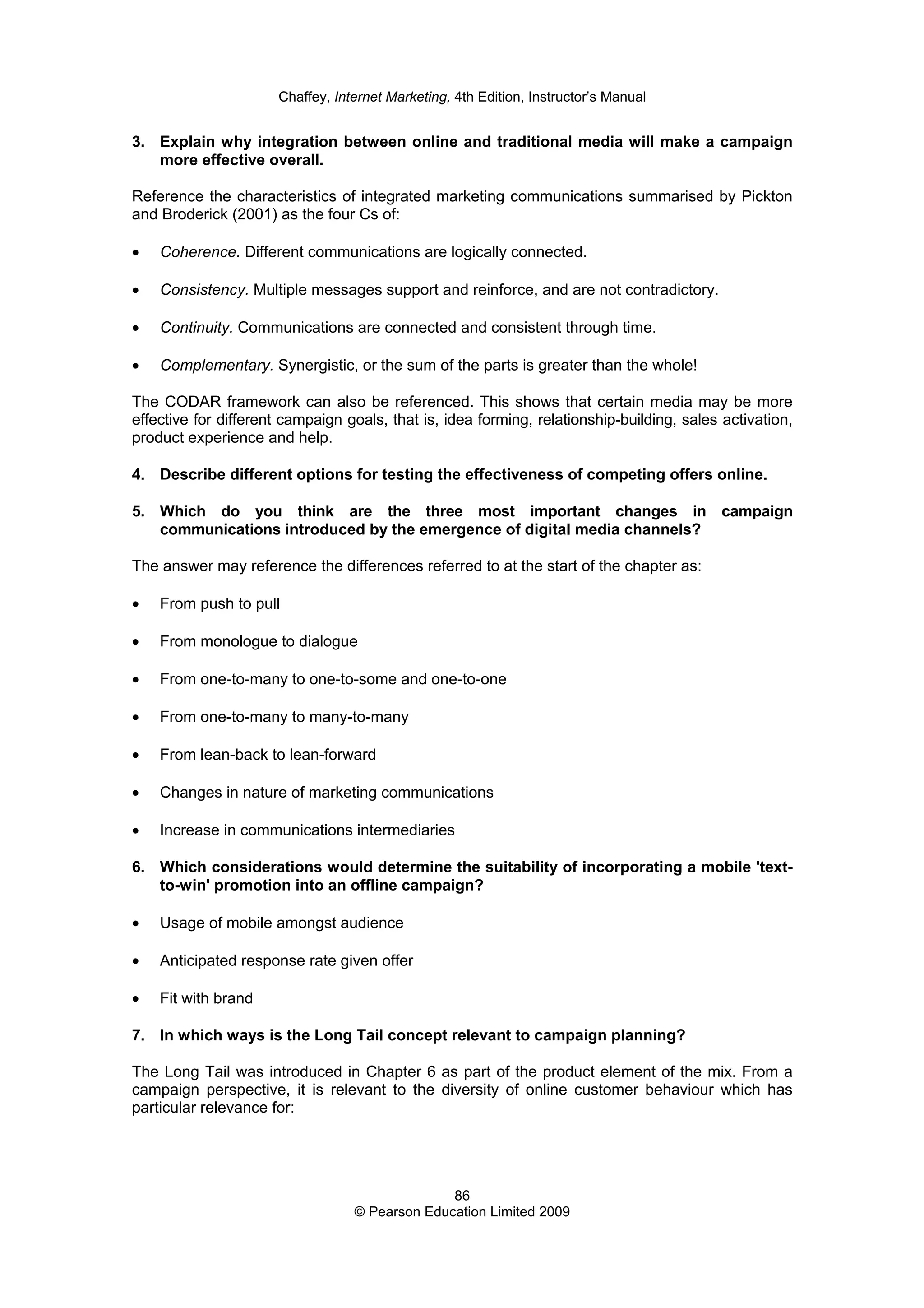 Chaffey, Internet Marketing, 4th Edition, Instructor’s Manual
86
© Pearson Education Limited 2009
3. Explain why integration between online and traditional media will make a campaign
more effective overall.
Reference the characteristics of integrated marketing communications summarised by Pickton
and Broderick (2001) as the four Cs of:
• Coherence. Different communications are logically connected.
• Consistency. Multiple messages support and reinforce, and are not contradictory.
• Continuity. Communications are connected and consistent through time.
• Complementary. Synergistic, or the sum of the parts is greater than the whole!
The CODAR framework can also be referenced. This shows that certain media may be more
effective for different campaign goals, that is, idea forming, relationship-building, sales activation,
product experience and help.
4. Describe different options for testing the effectiveness of competing offers online.
5. Which do you think are the three most important changes in campaign
communications introduced by the emergence of digital media channels?
The answer may reference the differences referred to at the start of the chapter as:
• From push to pull
• From monologue to dialogue
• From one-to-many to one-to-some and one-to-one
• From one-to-many to many-to-many
• From lean-back to lean-forward
• Changes in nature of marketing communications
• Increase in communications intermediaries
6. Which considerations would determine the suitability of incorporating a mobile 'text-
to-win' promotion into an offline campaign?
• Usage of mobile amongst audience
• Anticipated response rate given offer
• Fit with brand
7. In which ways is the Long Tail concept relevant to campaign planning?
The Long Tail was introduced in Chapter 6 as part of the product element of the mix. From a
campaign perspective, it is relevant to the diversity of online customer behaviour which has
particular relevance for:
 