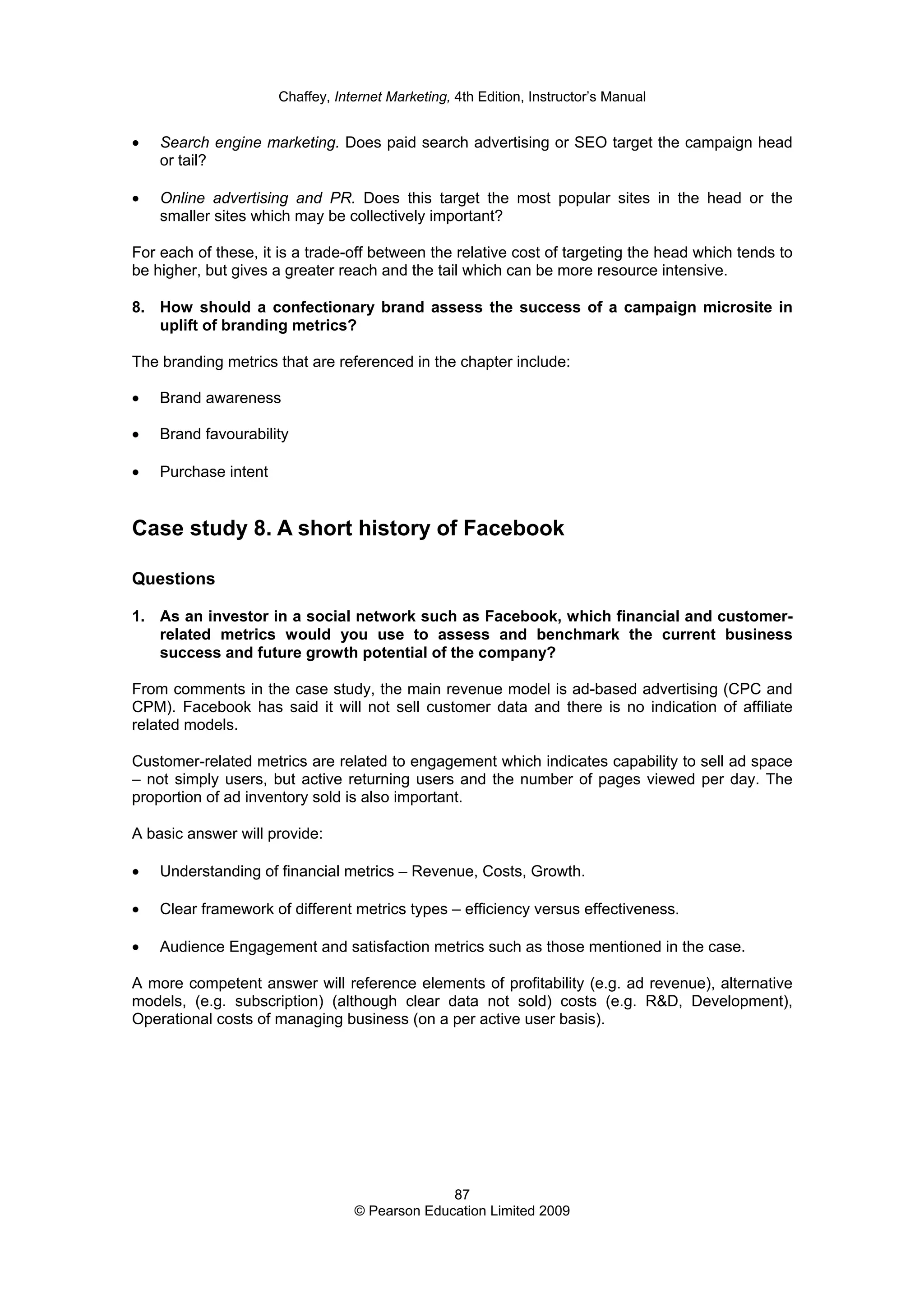 Chaffey, Internet Marketing, 4th Edition, Instructor’s Manual
87
© Pearson Education Limited 2009
• Search engine marketing. Does paid search advertising or SEO target the campaign head
or tail?
• Online advertising and PR. Does this target the most popular sites in the head or the
smaller sites which may be collectively important?
For each of these, it is a trade-off between the relative cost of targeting the head which tends to
be higher, but gives a greater reach and the tail which can be more resource intensive.
8. How should a confectionary brand assess the success of a campaign microsite in
uplift of branding metrics?
The branding metrics that are referenced in the chapter include:
• Brand awareness
• Brand favourability
• Purchase intent
Case study 8. A short history of Facebook
Questions
1. As an investor in a social network such as Facebook, which financial and customer-
related metrics would you use to assess and benchmark the current business
success and future growth potential of the company?
From comments in the case study, the main revenue model is ad-based advertising (CPC and
CPM). Facebook has said it will not sell customer data and there is no indication of affiliate
related models.
Customer-related metrics are related to engagement which indicates capability to sell ad space
– not simply users, but active returning users and the number of pages viewed per day. The
proportion of ad inventory sold is also important.
A basic answer will provide:
• Understanding of financial metrics – Revenue, Costs, Growth.
• Clear framework of different metrics types – efficiency versus effectiveness.
• Audience Engagement and satisfaction metrics such as those mentioned in the case.
A more competent answer will reference elements of profitability (e.g. ad revenue), alternative
models, (e.g. subscription) (although clear data not sold) costs (e.g. R&D, Development),
Operational costs of managing business (on a per active user basis).
 