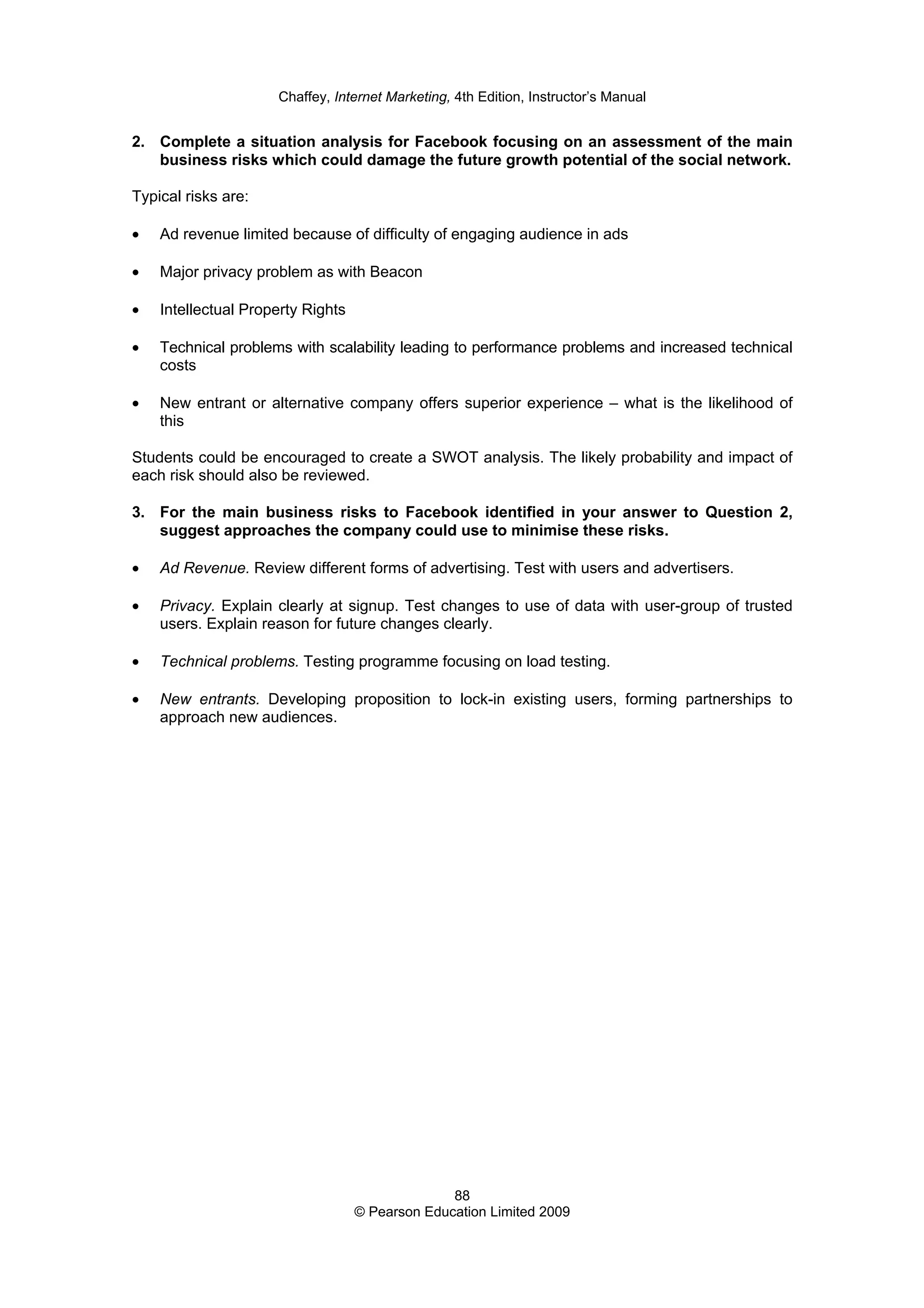 Chaffey, Internet Marketing, 4th Edition, Instructor’s Manual
88
© Pearson Education Limited 2009
2. Complete a situation analysis for Facebook focusing on an assessment of the main
business risks which could damage the future growth potential of the social network.
Typical risks are:
• Ad revenue limited because of difficulty of engaging audience in ads
• Major privacy problem as with Beacon
• Intellectual Property Rights
• Technical problems with scalability leading to performance problems and increased technical
costs
• New entrant or alternative company offers superior experience – what is the likelihood of
this
Students could be encouraged to create a SWOT analysis. The likely probability and impact of
each risk should also be reviewed.
3. For the main business risks to Facebook identified in your answer to Question 2,
suggest approaches the company could use to minimise these risks.
• Ad Revenue. Review different forms of advertising. Test with users and advertisers.
• Privacy. Explain clearly at signup. Test changes to use of data with user-group of trusted
users. Explain reason for future changes clearly.
• Technical problems. Testing programme focusing on load testing.
• New entrants. Developing proposition to lock-in existing users, forming partnerships to
approach new audiences.
 