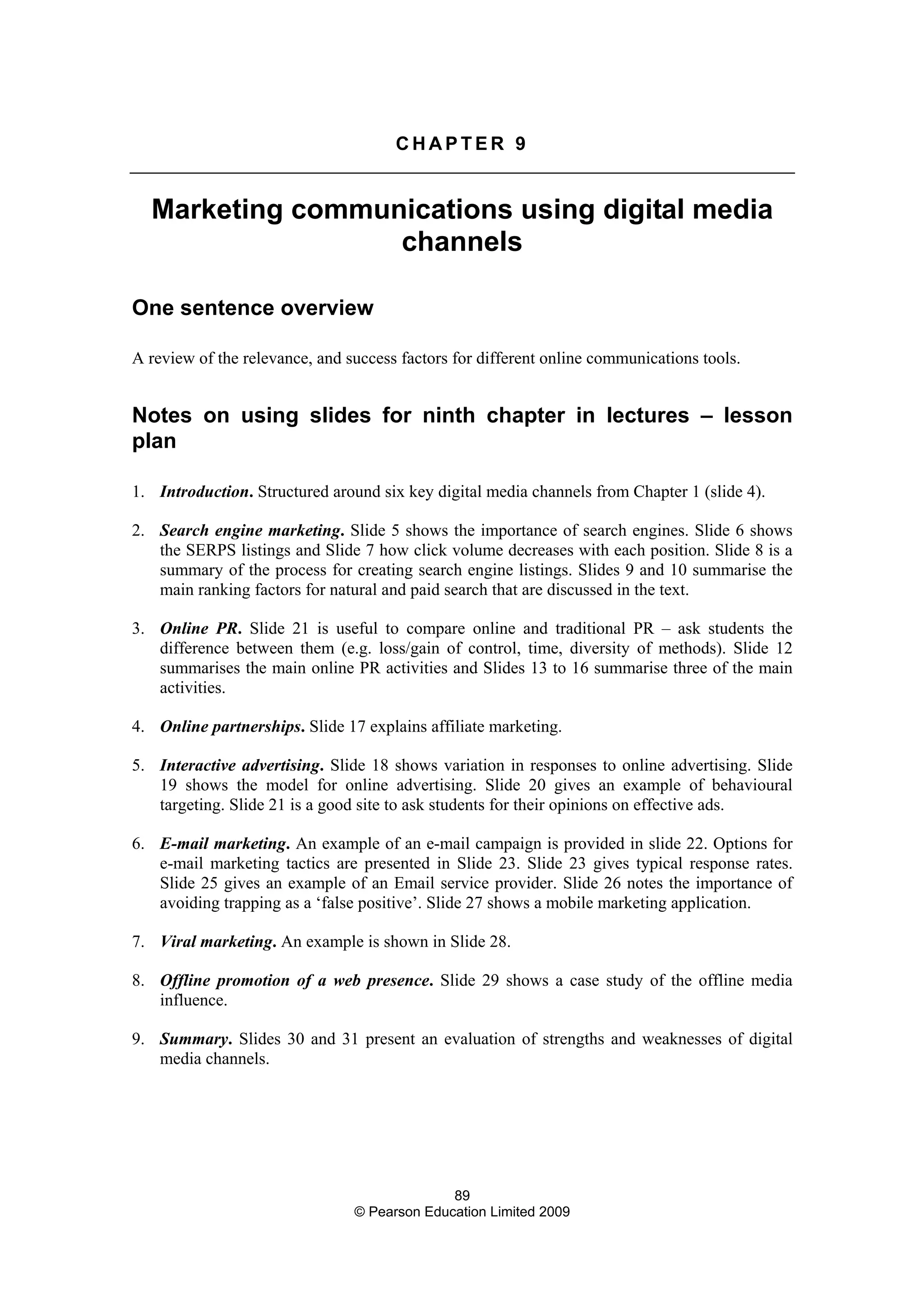 89
© Pearson Education Limited 2009
C H A P T E R 9
Marketing communications using digital media
channels
One sentence overview
A review of the relevance, and success factors for different online communications tools.
Notes on using slides for ninth chapter in lectures – lesson
plan
1. Introduction. Structured around six key digital media channels from Chapter 1 (slide 4).
2. Search engine marketing. Slide 5 shows the importance of search engines. Slide 6 shows
the SERPS listings and Slide 7 how click volume decreases with each position. Slide 8 is a
summary of the process for creating search engine listings. Slides 9 and 10 summarise the
main ranking factors for natural and paid search that are discussed in the text.
3. Online PR. Slide 21 is useful to compare online and traditional PR – ask students the
difference between them (e.g. loss/gain of control, time, diversity of methods). Slide 12
summarises the main online PR activities and Slides 13 to 16 summarise three of the main
activities.
4. Online partnerships. Slide 17 explains affiliate marketing.
5. Interactive advertising. Slide 18 shows variation in responses to online advertising. Slide
19 shows the model for online advertising. Slide 20 gives an example of behavioural
targeting. Slide 21 is a good site to ask students for their opinions on effective ads.
6. E-mail marketing. An example of an e-mail campaign is provided in slide 22. Options for
e-mail marketing tactics are presented in Slide 23. Slide 23 gives typical response rates.
Slide 25 gives an example of an Email service provider. Slide 26 notes the importance of
avoiding trapping as a ‘false positive’. Slide 27 shows a mobile marketing application.
7. Viral marketing. An example is shown in Slide 28.
8. Offline promotion of a web presence. Slide 29 shows a case study of the offline media
influence.
9. Summary. Slides 30 and 31 present an evaluation of strengths and weaknesses of digital
media channels.
 