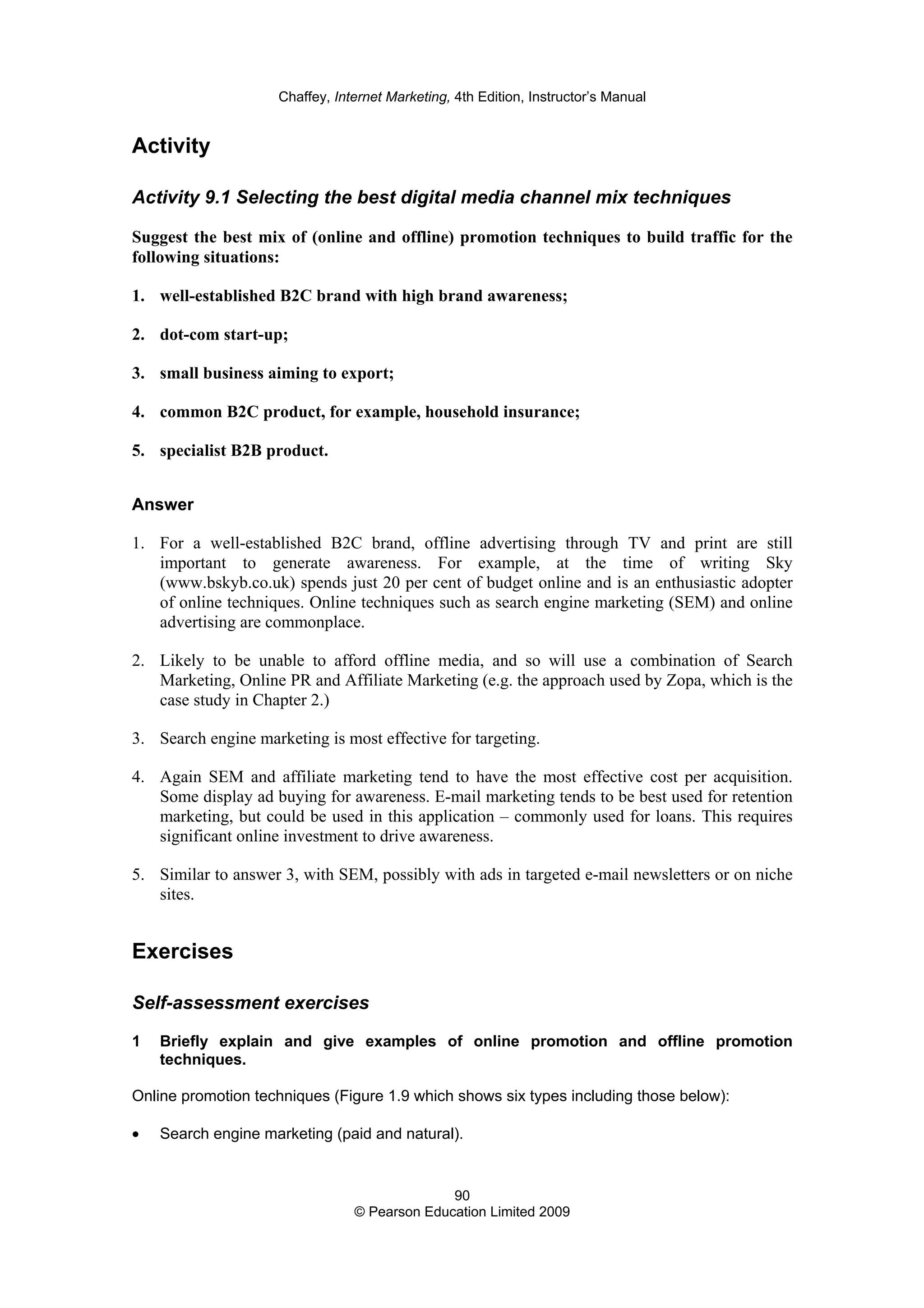 Chaffey, Internet Marketing, 4th Edition, Instructor’s Manual
90
© Pearson Education Limited 2009
Activity
Activity 9.1 Selecting the best digital media channel mix techniques
Suggest the best mix of (online and offline) promotion techniques to build traffic for the
following situations:
1. well-established B2C brand with high brand awareness;
2. dot-com start-up;
3. small business aiming to export;
4. common B2C product, for example, household insurance;
5. specialist B2B product.
Answer
1. For a well-established B2C brand, offline advertising through TV and print are still
important to generate awareness. For example, at the time of writing Sky
(www.bskyb.co.uk) spends just 20 per cent of budget online and is an enthusiastic adopter
of online techniques. Online techniques such as search engine marketing (SEM) and online
advertising are commonplace.
2. Likely to be unable to afford offline media, and so will use a combination of Search
Marketing, Online PR and Affiliate Marketing (e.g. the approach used by Zopa, which is the
case study in Chapter 2.)
3. Search engine marketing is most effective for targeting.
4. Again SEM and affiliate marketing tend to have the most effective cost per acquisition.
Some display ad buying for awareness. E-mail marketing tends to be best used for retention
marketing, but could be used in this application – commonly used for loans. This requires
significant online investment to drive awareness.
5. Similar to answer 3, with SEM, possibly with ads in targeted e-mail newsletters or on niche
sites.
Exercises
Self-assessment exercises
1 Briefly explain and give examples of online promotion and offline promotion
techniques.
Online promotion techniques (Figure 1.9 which shows six types including those below):
• Search engine marketing (paid and natural).
 