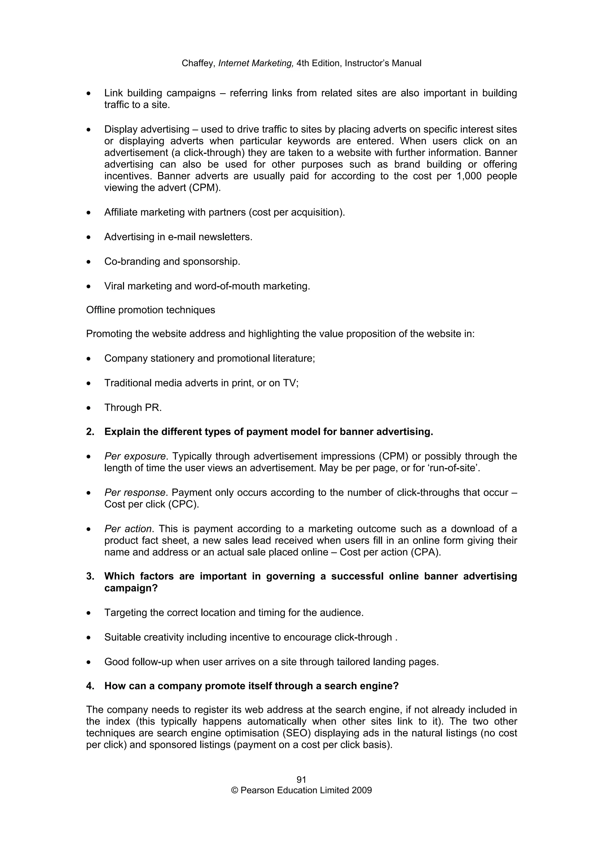 Chaffey, Internet Marketing, 4th Edition, Instructor’s Manual
91
© Pearson Education Limited 2009
• Link building campaigns – referring links from related sites are also important in building
traffic to a site.
• Display advertising – used to drive traffic to sites by placing adverts on specific interest sites
or displaying adverts when particular keywords are entered. When users click on an
advertisement (a click-through) they are taken to a website with further information. Banner
advertising can also be used for other purposes such as brand building or offering
incentives. Banner adverts are usually paid for according to the cost per 1,000 people
viewing the advert (CPM).
• Affiliate marketing with partners (cost per acquisition).
• Advertising in e-mail newsletters.
• Co-branding and sponsorship.
• Viral marketing and word-of-mouth marketing.
Offline promotion techniques
Promoting the website address and highlighting the value proposition of the website in:
• Company stationery and promotional literature;
• Traditional media adverts in print, or on TV;
• Through PR.
2. Explain the different types of payment model for banner advertising.
• Per exposure. Typically through advertisement impressions (CPM) or possibly through the
length of time the user views an advertisement. May be per page, or for ‘run-of-site’.
• Per response. Payment only occurs according to the number of click-throughs that occur –
Cost per click (CPC).
• Per action. This is payment according to a marketing outcome such as a download of a
product fact sheet, a new sales lead received when users fill in an online form giving their
name and address or an actual sale placed online – Cost per action (CPA).
3. Which factors are important in governing a successful online banner advertising
campaign?
• Targeting the correct location and timing for the audience.
• Suitable creativity including incentive to encourage click-through .
• Good follow-up when user arrives on a site through tailored landing pages.
4. How can a company promote itself through a search engine?
The company needs to register its web address at the search engine, if not already included in
the index (this typically happens automatically when other sites link to it). The two other
techniques are search engine optimisation (SEO) displaying ads in the natural listings (no cost
per click) and sponsored listings (payment on a cost per click basis).
 