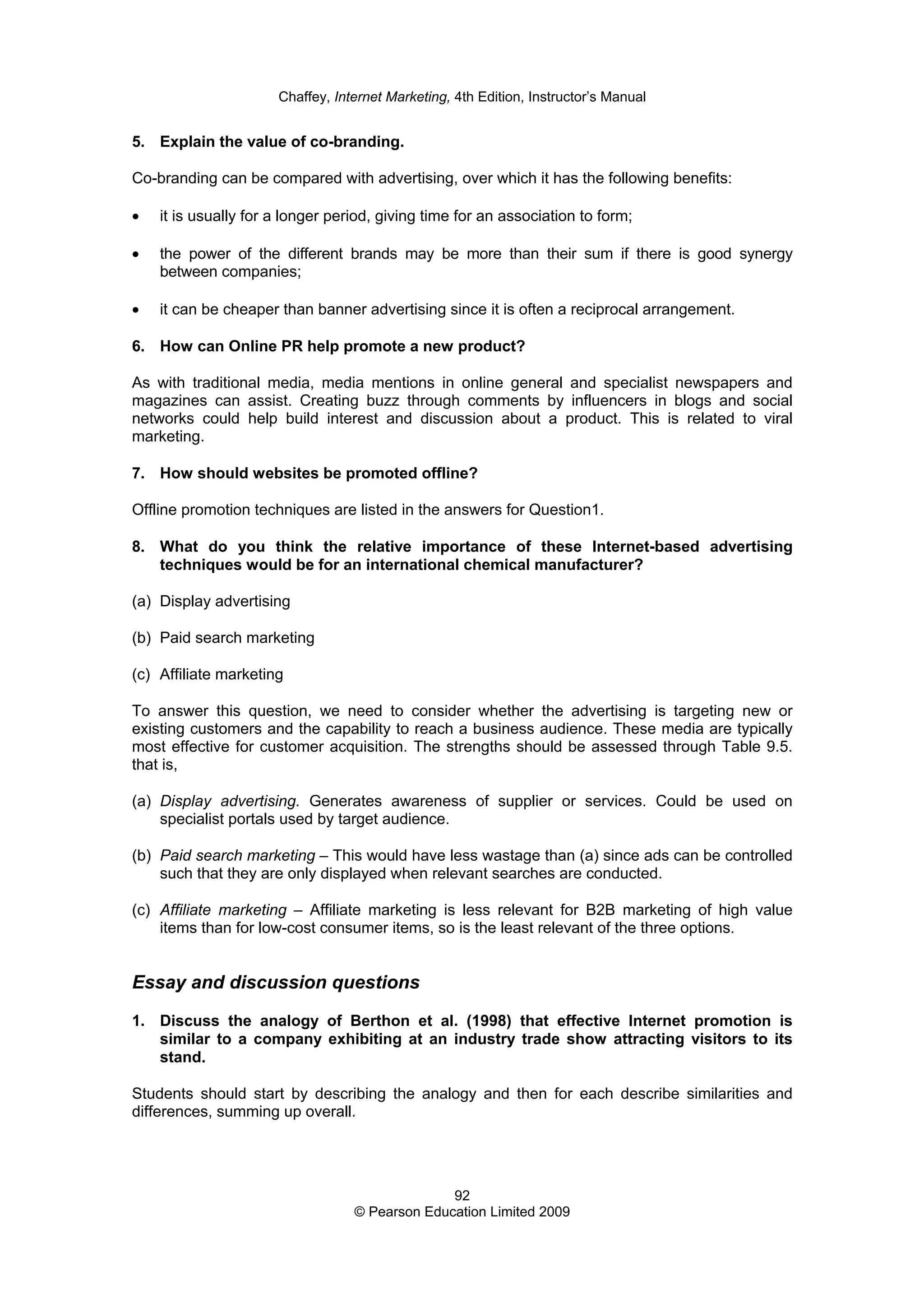 Chaffey, Internet Marketing, 4th Edition, Instructor’s Manual
92
© Pearson Education Limited 2009
5. Explain the value of co-branding.
Co-branding can be compared with advertising, over which it has the following benefits:
• it is usually for a longer period, giving time for an association to form;
• the power of the different brands may be more than their sum if there is good synergy
between companies;
• it can be cheaper than banner advertising since it is often a reciprocal arrangement.
6. How can Online PR help promote a new product?
As with traditional media, media mentions in online general and specialist newspapers and
magazines can assist. Creating buzz through comments by influencers in blogs and social
networks could help build interest and discussion about a product. This is related to viral
marketing.
7. How should websites be promoted offline?
Offline promotion techniques are listed in the answers for Question1.
8. What do you think the relative importance of these Internet-based advertising
techniques would be for an international chemical manufacturer?
(a) Display advertising
(b) Paid search marketing
(c) Affiliate marketing
To answer this question, we need to consider whether the advertising is targeting new or
existing customers and the capability to reach a business audience. These media are typically
most effective for customer acquisition. The strengths should be assessed through Table 9.5.
that is,
(a) Display advertising. Generates awareness of supplier or services. Could be used on
specialist portals used by target audience.
(b) Paid search marketing – This would have less wastage than (a) since ads can be controlled
such that they are only displayed when relevant searches are conducted.
(c) Affiliate marketing – Affiliate marketing is less relevant for B2B marketing of high value
items than for low-cost consumer items, so is the least relevant of the three options.
Essay and discussion questions
1. Discuss the analogy of Berthon et al. (1998) that effective Internet promotion is
similar to a company exhibiting at an industry trade show attracting visitors to its
stand.
Students should start by describing the analogy and then for each describe similarities and
differences, summing up overall.
 