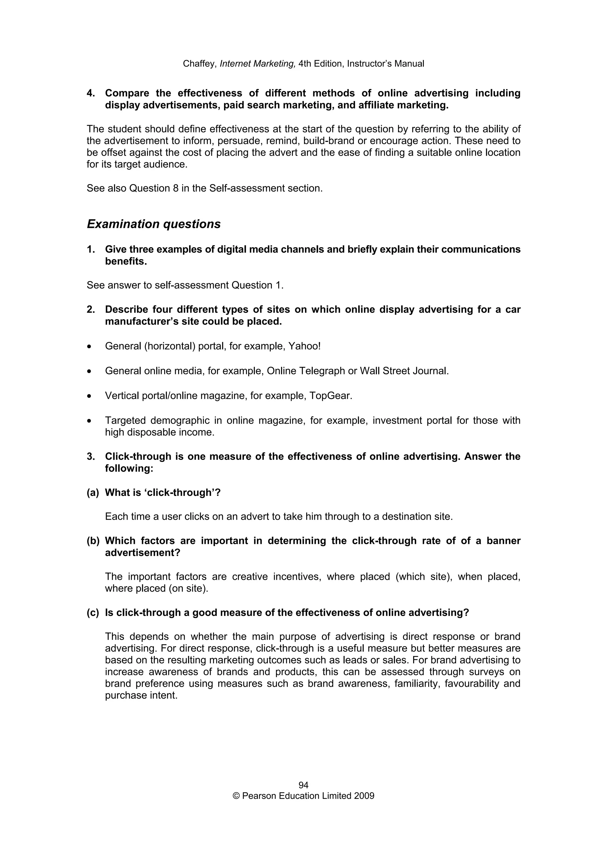 Chaffey, Internet Marketing, 4th Edition, Instructor’s Manual
94
© Pearson Education Limited 2009
4. Compare the effectiveness of different methods of online advertising including
display advertisements, paid search marketing, and affiliate marketing.
The student should define effectiveness at the start of the question by referring to the ability of
the advertisement to inform, persuade, remind, build-brand or encourage action. These need to
be offset against the cost of placing the advert and the ease of finding a suitable online location
for its target audience.
See also Question 8 in the Self-assessment section.
Examination questions
1. Give three examples of digital media channels and briefly explain their communications
benefits.
See answer to self-assessment Question 1.
2. Describe four different types of sites on which online display advertising for a car
manufacturer’s site could be placed.
• General (horizontal) portal, for example, Yahoo!
• General online media, for example, Online Telegraph or Wall Street Journal.
• Vertical portal/online magazine, for example, TopGear.
• Targeted demographic in online magazine, for example, investment portal for those with
high disposable income.
3. Click-through is one measure of the effectiveness of online advertising. Answer the
following:
(a) What is ‘click-through’?
Each time a user clicks on an advert to take him through to a destination site.
(b) Which factors are important in determining the click-through rate of of a banner
advertisement?
The important factors are creative incentives, where placed (which site), when placed,
where placed (on site).
(c) Is click-through a good measure of the effectiveness of online advertising?
This depends on whether the main purpose of advertising is direct response or brand
advertising. For direct response, click-through is a useful measure but better measures are
based on the resulting marketing outcomes such as leads or sales. For brand advertising to
increase awareness of brands and products, this can be assessed through surveys on
brand preference using measures such as brand awareness, familiarity, favourability and
purchase intent.
 