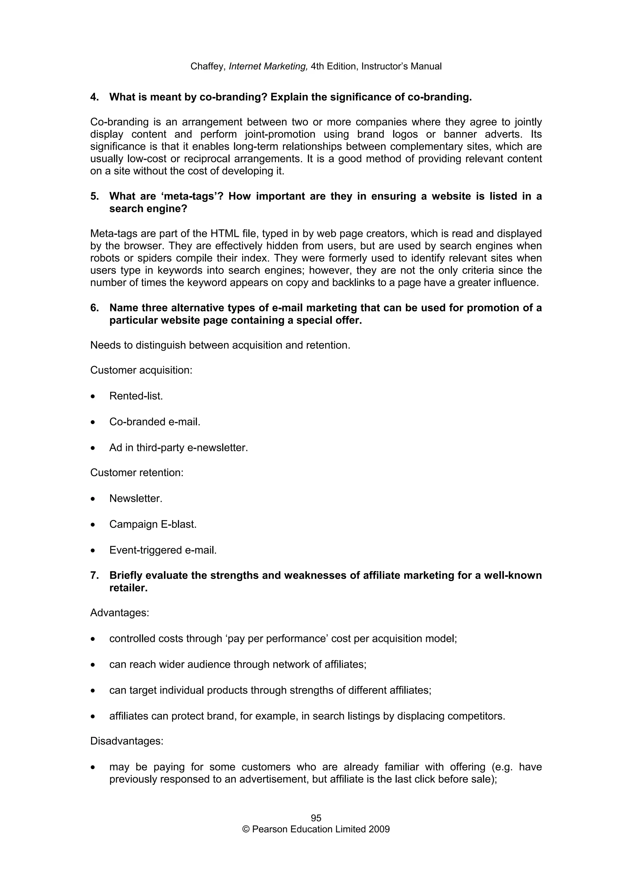 Chaffey, Internet Marketing, 4th Edition, Instructor’s Manual
95
© Pearson Education Limited 2009
4. What is meant by co-branding? Explain the significance of co-branding.
Co-branding is an arrangement between two or more companies where they agree to jointly
display content and perform joint-promotion using brand logos or banner adverts. Its
significance is that it enables long-term relationships between complementary sites, which are
usually low-cost or reciprocal arrangements. It is a good method of providing relevant content
on a site without the cost of developing it.
5. What are ‘meta-tags’? How important are they in ensuring a website is listed in a
search engine?
Meta-tags are part of the HTML file, typed in by web page creators, which is read and displayed
by the browser. They are effectively hidden from users, but are used by search engines when
robots or spiders compile their index. They were formerly used to identify relevant sites when
users type in keywords into search engines; however, they are not the only criteria since the
number of times the keyword appears on copy and backlinks to a page have a greater influence.
6. Name three alternative types of e-mail marketing that can be used for promotion of a
particular website page containing a special offer.
Needs to distinguish between acquisition and retention.
Customer acquisition:
• Rented-list.
• Co-branded e-mail.
• Ad in third-party e-newsletter.
Customer retention:
• Newsletter.
• Campaign E-blast.
• Event-triggered e-mail.
7. Briefly evaluate the strengths and weaknesses of affiliate marketing for a well-known
retailer.
Advantages:
• controlled costs through ‘pay per performance’ cost per acquisition model;
• can reach wider audience through network of affiliates;
• can target individual products through strengths of different affiliates;
• affiliates can protect brand, for example, in search listings by displacing competitors.
Disadvantages:
• may be paying for some customers who are already familiar with offering (e.g. have
previously responsed to an advertisement, but affiliate is the last click before sale);
 