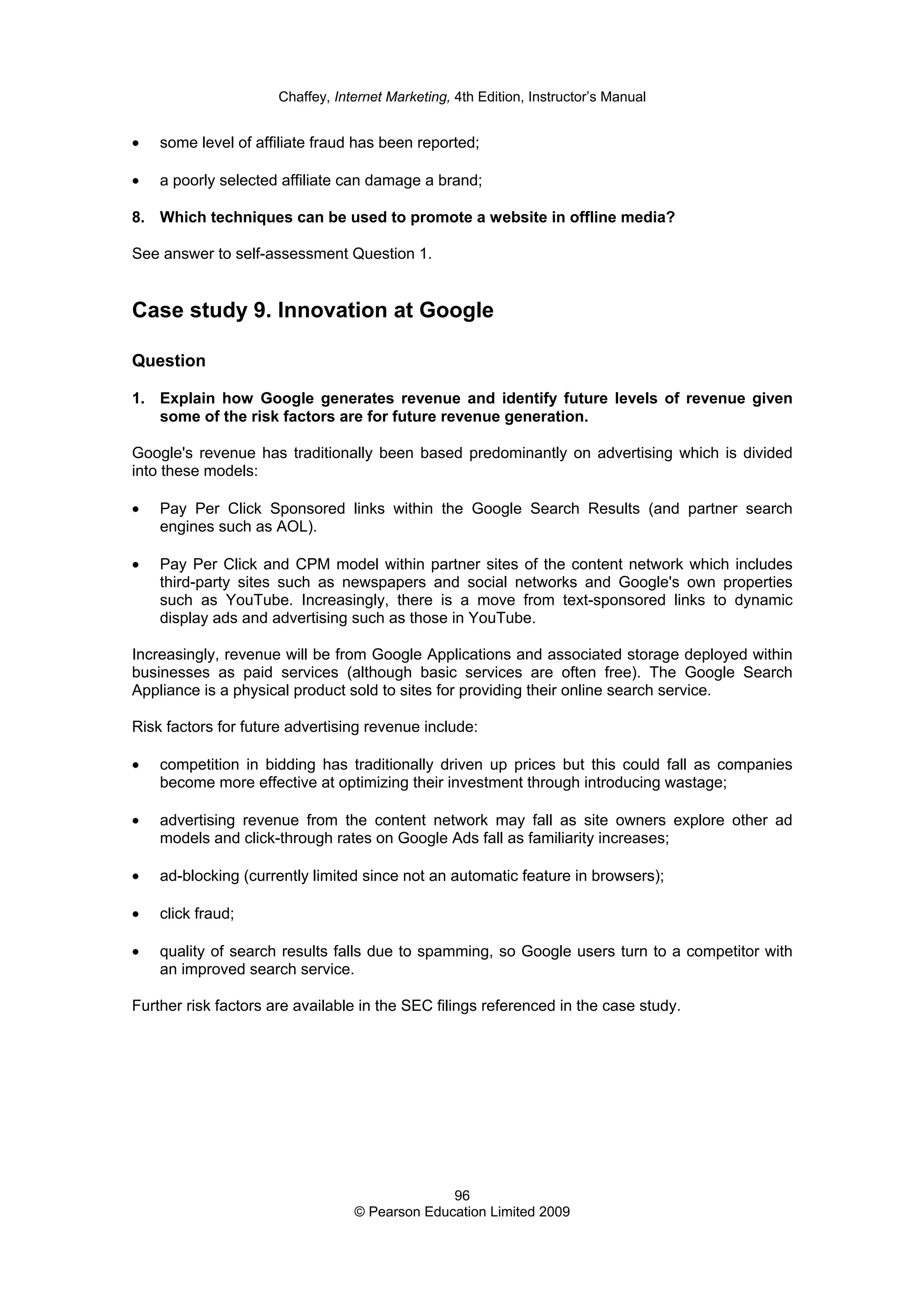 Chaffey, Internet Marketing, 4th Edition, Instructor’s Manual
96
© Pearson Education Limited 2009
• some level of affiliate fraud has been reported;
• a poorly selected affiliate can damage a brand;
8. Which techniques can be used to promote a website in offline media?
See answer to self-assessment Question 1.
Case study 9. Innovation at Google
Question
1. Explain how Google generates revenue and identify future levels of revenue given
some of the risk factors are for future revenue generation.
Google's revenue has traditionally been based predominantly on advertising which is divided
into these models:
• Pay Per Click Sponsored links within the Google Search Results (and partner search
engines such as AOL).
• Pay Per Click and CPM model within partner sites of the content network which includes
third-party sites such as newspapers and social networks and Google's own properties
such as YouTube. Increasingly, there is a move from text-sponsored links to dynamic
display ads and advertising such as those in YouTube.
Increasingly, revenue will be from Google Applications and associated storage deployed within
businesses as paid services (although basic services are often free). The Google Search
Appliance is a physical product sold to sites for providing their online search service.
Risk factors for future advertising revenue include:
• competition in bidding has traditionally driven up prices but this could fall as companies
become more effective at optimizing their investment through introducing wastage;
• advertising revenue from the content network may fall as site owners explore other ad
models and click-through rates on Google Ads fall as familiarity increases;
• ad-blocking (currently limited since not an automatic feature in browsers);
• click fraud;
• quality of search results falls due to spamming, so Google users turn to a competitor with
an improved search service.
Further risk factors are available in the SEC filings referenced in the case study.
 