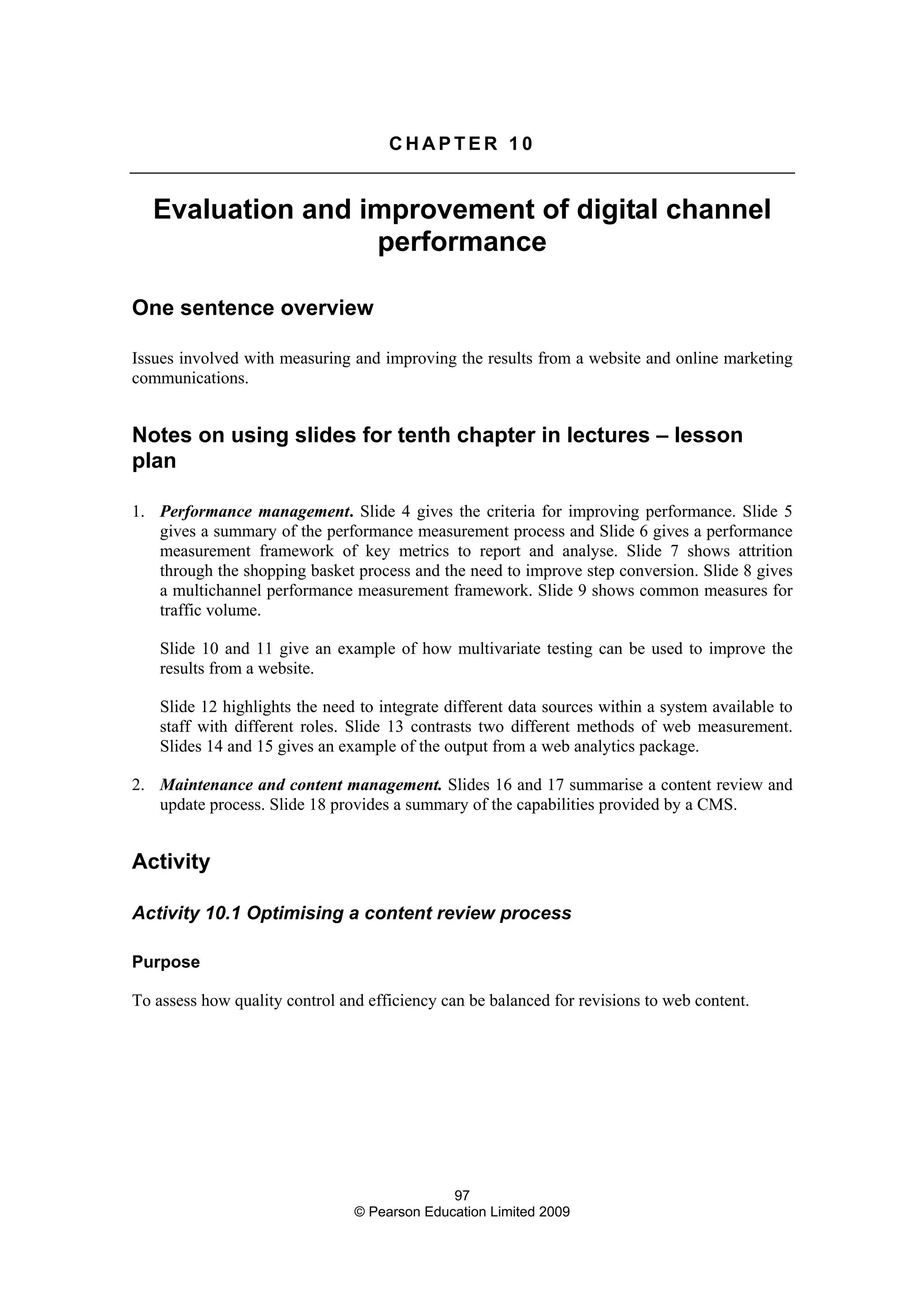 97
© Pearson Education Limited 2009
C H A P T E R 1 0
Evaluation and improvement of digital channel
performance
One sentence overview
Issues involved with measuring and improving the results from a website and online marketing
communications.
Notes on using slides for tenth chapter in lectures – lesson
plan
1. Performance management. Slide 4 gives the criteria for improving performance. Slide 5
gives a summary of the performance measurement process and Slide 6 gives a performance
measurement framework of key metrics to report and analyse. Slide 7 shows attrition
through the shopping basket process and the need to improve step conversion. Slide 8 gives
a multichannel performance measurement framework. Slide 9 shows common measures for
traffic volume.
Slide 10 and 11 give an example of how multivariate testing can be used to improve the
results from a website.
Slide 12 highlights the need to integrate different data sources within a system available to
staff with different roles. Slide 13 contrasts two different methods of web measurement.
Slides 14 and 15 gives an example of the output from a web analytics package.
2. Maintenance and content management. Slides 16 and 17 summarise a content review and
update process. Slide 18 provides a summary of the capabilities provided by a CMS.
Activity
Activity 10.1 Optimising a content review process
Purpose
To assess how quality control and efficiency can be balanced for revisions to web content.
 