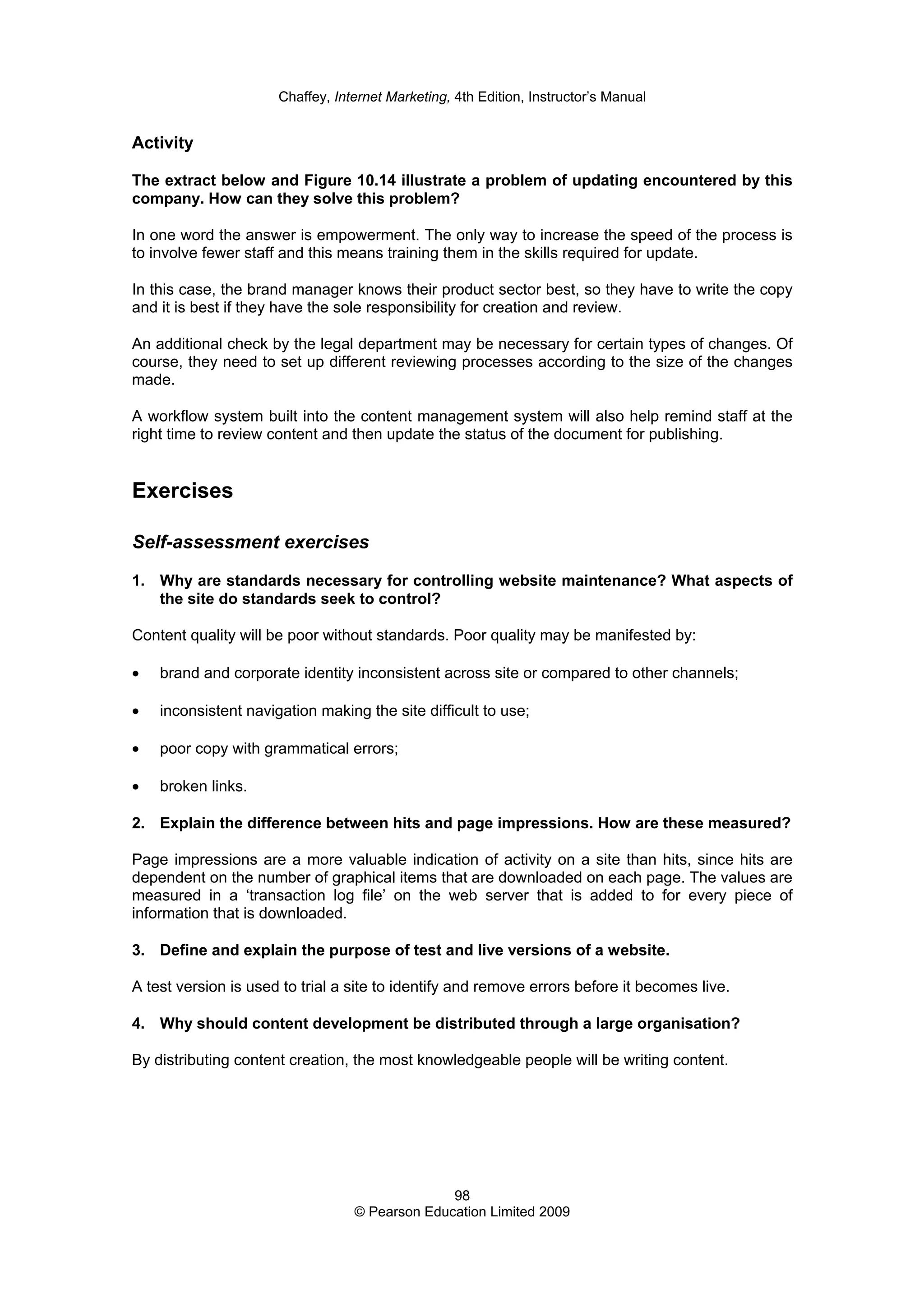 Chaffey, Internet Marketing, 4th Edition, Instructor’s Manual
98
© Pearson Education Limited 2009
Activity
The extract below and Figure 10.14 illustrate a problem of updating encountered by this
company. How can they solve this problem?
In one word the answer is empowerment. The only way to increase the speed of the process is
to involve fewer staff and this means training them in the skills required for update.
In this case, the brand manager knows their product sector best, so they have to write the copy
and it is best if they have the sole responsibility for creation and review.
An additional check by the legal department may be necessary for certain types of changes. Of
course, they need to set up different reviewing processes according to the size of the changes
made.
A workflow system built into the content management system will also help remind staff at the
right time to review content and then update the status of the document for publishing.
Exercises
Self-assessment exercises
1. Why are standards necessary for controlling website maintenance? What aspects of
the site do standards seek to control?
Content quality will be poor without standards. Poor quality may be manifested by:
• brand and corporate identity inconsistent across site or compared to other channels;
• inconsistent navigation making the site difficult to use;
• poor copy with grammatical errors;
• broken links.
2. Explain the difference between hits and page impressions. How are these measured?
Page impressions are a more valuable indication of activity on a site than hits, since hits are
dependent on the number of graphical items that are downloaded on each page. The values are
measured in a ‘transaction log file’ on the web server that is added to for every piece of
information that is downloaded.
3. Define and explain the purpose of test and live versions of a website.
A test version is used to trial a site to identify and remove errors before it becomes live.
4. Why should content development be distributed through a large organisation?
By distributing content creation, the most knowledgeable people will be writing content.
 