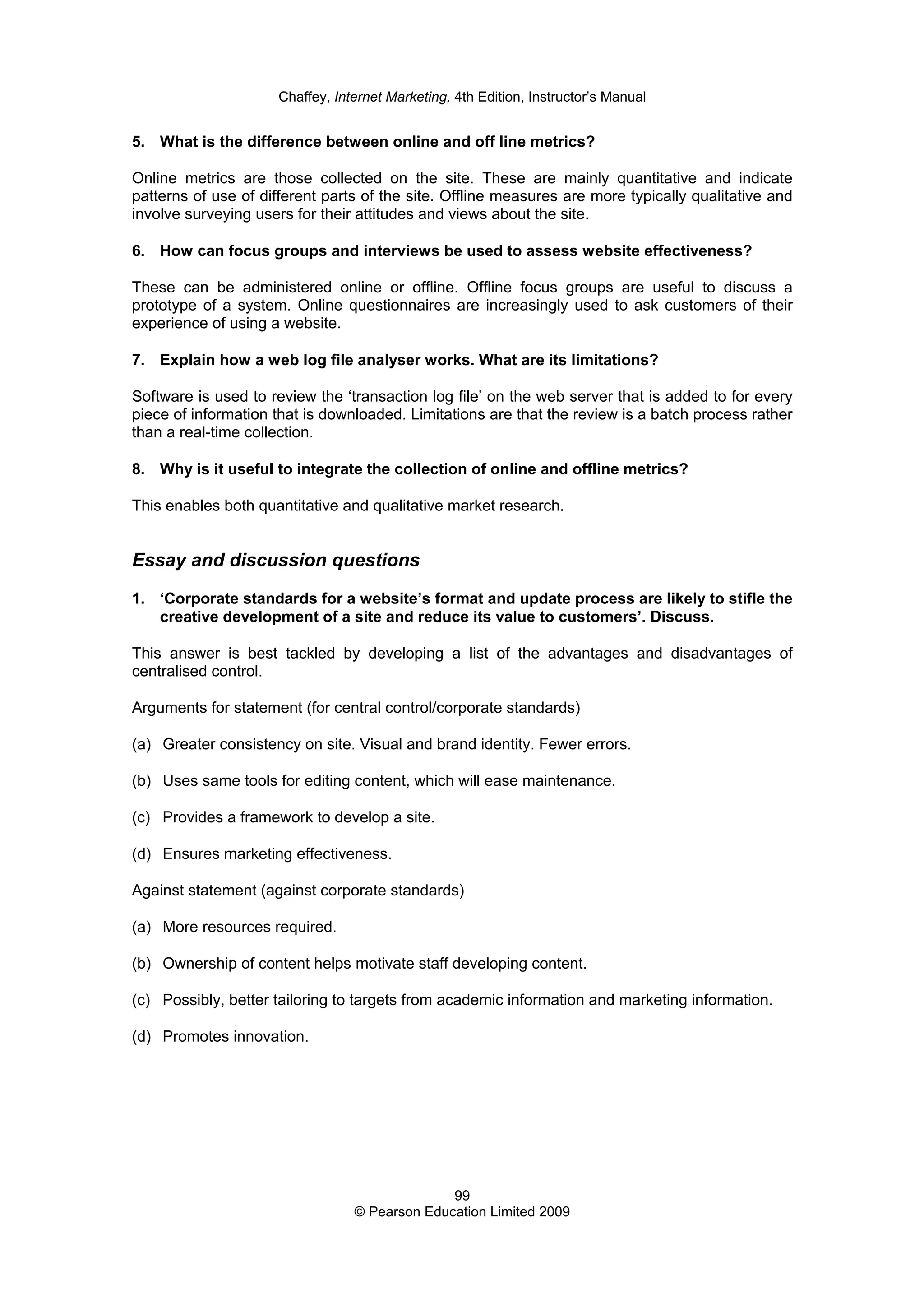 Chaffey, Internet Marketing, 4th Edition, Instructor’s Manual
99
© Pearson Education Limited 2009
5. What is the difference between online and off line metrics?
Online metrics are those collected on the site. These are mainly quantitative and indicate
patterns of use of different parts of the site. Offline measures are more typically qualitative and
involve surveying users for their attitudes and views about the site.
6. How can focus groups and interviews be used to assess website effectiveness?
These can be administered online or offline. Offline focus groups are useful to discuss a
prototype of a system. Online questionnaires are increasingly used to ask customers of their
experience of using a website.
7. Explain how a web log file analyser works. What are its limitations?
Software is used to review the ‘transaction log file’ on the web server that is added to for every
piece of information that is downloaded. Limitations are that the review is a batch process rather
than a real-time collection.
8. Why is it useful to integrate the collection of online and offline metrics?
This enables both quantitative and qualitative market research.
Essay and discussion questions
1. ‘Corporate standards for a website’s format and update process are likely to stifle the
creative development of a site and reduce its value to customers’. Discuss.
This answer is best tackled by developing a list of the advantages and disadvantages of
centralised control.
Arguments for statement (for central control/corporate standards)
(a) Greater consistency on site. Visual and brand identity. Fewer errors.
(b) Uses same tools for editing content, which will ease maintenance.
(c) Provides a framework to develop a site.
(d) Ensures marketing effectiveness.
Against statement (against corporate standards)
(a) More resources required.
(b) Ownership of content helps motivate staff developing content.
(c) Possibly, better tailoring to targets from academic information and marketing information.
(d) Promotes innovation.
 