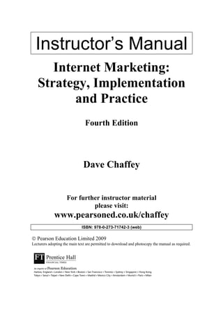 Instructor’s Manual
Internet Marketing:
Strategy, Implementation
and Practice
Fourth Edition
Dave Chaffey
For further instructor material
please visit:
www.pearsoned.co.uk/chaffey
ISBN: 978-0-273-71742-3 (web)
 Pearson Education Limited 2009
Lecturers adopting the main text are permitted to download and photocopy the manual as required.
 