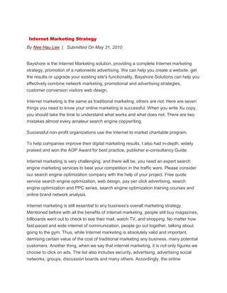 Internet Marketing Strategy
By Nee Hau Lee | Submitted On May 31, 2010
Bayshore is the Internet Marketing solution, providing a complete Internet marketing
strategy, promotion of a nationwide advertising. We can help you create a website, get
the results or upgrade your existing site's functionality. Bayshore Solutions can help you
effectively combine network marketing, promotional and advertising strategies,
customer conversion visitors web design.
Internet marketing is the same as traditional marketing, others are not. Here are seven
things you need to know your online marketing is successful. When you write Xu copy,
you should take the time to understand what works and what does not. There are two
mistakes almost every amateur search engine copywriting.
Successful non-profit organizations use the Internet to market charitable program.
To help companies improve their digital marketing results, I also had in-depth, widely
praised and won the AOP Award for best practice, publisher e-consultancy Guide.
Internet marketing is very challenging, and there will be, you need an expert search
engine marketing services to beat your competition in the traffic wars. Please consider
our search engine optimization company with the help of your project. Free quote
service search engine optimization, web design, pay per click advertising, search
engine optimization and PPC series, search engine optimization training courses and
online brand network analysis.
Internet marketing is still essential to any business's overall marketing strategy.
Mentioned before with all the benefits of internet marketing, people still buy magazines,
billboards went out to check to see their mail, watch TV, and shopping. No matter how
fast-paced and wide internet of communication, people go out together, talking about
going to the gym. Thus, while Internet marketing is absolutely valid and important,
demising certain value of the cost of traditional marketing any business, many potential
customers. Another thing, when we say that internet marketing, it is not only figures we
choose to click on ads. The list also includes security, advertising, advertising social
networks, groups, discussion boards and many others. Accordingly, the online
 