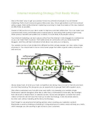 Internet Marketing Strategy That Really Works
One of the best ways to get your product known by all kinds of people is to use Internet
marketing. Pretty much everyone goes online every day. Future generations won't know about
yellow pages. Well-crafted Internet marketing is evolving to meet the needs of this new medium
as effectively as possible.
Create a FAQ section on your site in order to improve customer satisfaction. You can make your
customers feel more comfortable and increase sales by answering their questions right away.
When product benefits are spelled out in detail, it is more likely that people will buy.
Your internet marketing can be in places other than the internet. Invite bloggers to conferences
so you can meet them in person. That builds sense of community with your brand and the
bloggers, and they will feel motivated to talk about you and your company.
You website can be a hub divided into different sections where people can view various types
of products. You should look to have a structured page that offers a good variety of products
and services.
Always keep track of what your main competitors are doing. Hop on over to their site and look
at what they're doing. This also gives you an opportunity to gauge their traffic against yours.
One often-overlooked way to build more web traffic is by keeping your website simple.
Professional website designers often like to offer fancy multimedia functionality, like Silverlight
from Microsoft or Adobe Flash, to website owners. Good web designers consider that some
visitors to their site will not have the most up to date technology. A site should be able to
function well, without needing all the fancy technology.
Don't forget to use emphasis formatting options when creating your website's content.
Emphasize a word by bolding or italicizing it. Using emphasis on certain words will help you clarify
what message you are wanting to get across to your customers.
 