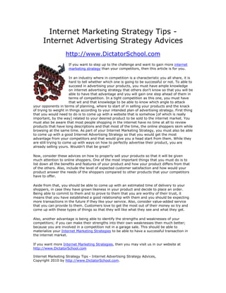 Internet Marketing Strategy Tips -
      Internet Advertising Strategy Advices
                    http://www.DictatorSchool.com
                     If you want to step up to the challenge and want to gain more internet
                     marketing strategy than your competitors, then this article is for you.

                       In an industry where in competition is a characteristic you all share, it is
                       hard to tell whether which one is going to be successful or not. To able to
                       succeed in advertising your products, you must have ample knowledge
                       on internet advertising strategy that others don't know so that you will be
                       able to have that advantage and you will gain one step ahead of them in
                       terms of competition. In a tight competition as this one, you must have
                       that wit and that knowledge to be able to know which angle to attack
your opponents in terms of planning, where to start of in selling your products and the knack
of trying to weight in things according to your intended plan of advertising strategy. First thing
that you would need to do is to come up with a website that is somehow [of which is really
important, by the way] related to your desired product to be sold to the internet market. You
must also be aware that most people shopping in the internet have no time at all to review
products that have long descriptions and that most of the time, the online shoppers skim while
browsing at the same time. As part of your Internet Marketing Strategy, you must also be able
to come up with a good Internet Advertising Strategy so that you would get the most
advantage from your competitors and that would give you a head start from them. While they
are still trying to come up with ways on how to perfectly advertise their product, you are
already selling yours. Wouldn't that be great?

Now, consider these advices on how to properly sell your products so that it will be given
much attention to online shoppers. One of the most important things that you must do is to
list down all the benefits and features of your product and how your product differs from that
of the others. Also, include the level of expected customer satisfaction and how would your
product answer the needs of the shoppers compared to other products that your competitors
have to offer.

Aside from that, you should be able to come up with an estimated time of delivery to your
shoppers, in case they have grown likeness in your product and decide to place an order.
Being able to commit to them and to prove to them that you are worthy of their trust, it
means that you have established a good relationship with them and you should be expecting
more transactions in the future if they like your service. Also, consider value-added service
that you can provide to them. Customers love to get the most out of their money so try and
come up with these types of things so that they will like what they see and what they get.

Also, another advantage is being able to identify the strengths and weaknesses of your
competitors; if you can make their strengths into their own weaknesses then much better;
because you are involved in a competition not in a garage sale. This should be able to
materialize your Internet Marketing Strategies to be able to have a successful transaction in
the internet market.

If you want more Internet Marketing Strategies, then you may visit us in our website at
http://www.DictatorSchool.com

Internet Marketing Strategy Tips - Internet Advertising Strategy Advices,
Copyright 2010 by http://www.DictatorSchool.com.
 