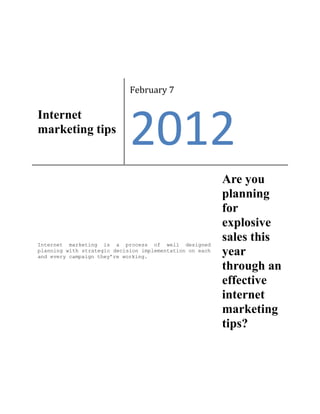 February 7

Internet
marketing tips
                             2012
                                                          Are you
                                                          planning
                                                          for
                                                          explosive
Internet marketing is a process of well designed
                                                          sales this
planning with strategic decision implementation on each
and every campaign they’re working.
                                                          year
                                                          through an
                                                          effective
                                                          internet
                                                          marketing
                                                          tips?
 