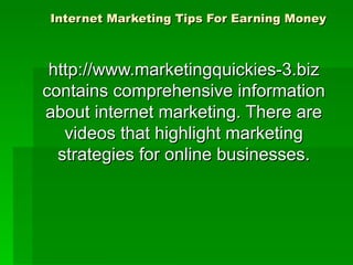 Internet Marketing Tips For Earning Money http://www.marketingquickies-3.biz contains comprehensive information about internet marketing. There are videos that highlight marketing strategies for online businesses. 