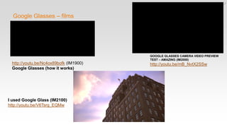 Google Glasses – films
http://youtu.be/Nc4ox89bofk (IM1900)
Google Glasses (how it works)
I used Google Glass (IM2100)
http://youtu.be/V6Tsrg_EQMw
GOOGLE GLASSES CAMERA VIDEO PREVIEW
TEST – AMAZING (IM2000)
http://youtu.be/mB_NvtX2SSw
 
