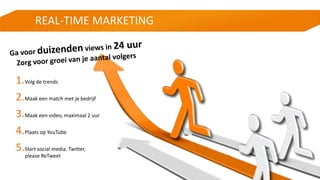 REAL-TIME MARKETING
1.Volg de trends
2.Maak een match met je bedrijf
3.Maak een video, maximaal 2 uur
4.Plaats op YouTube
5.Start social media. Twitter,
please ReTweet
 