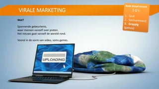 VIRALE MARKETING
Wat?
Spannende gebeurtenis,
waar mensen vanzelf over praten.
Het nieuws gaat vanzelf de wereld rond.
Vooral in de vorm van video, soms games.
 