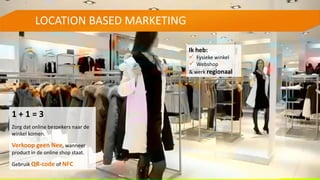 LOCATION BASED MARKETING
Ik heb:
 Fysieke winkel
 Webshop
& werk regionaal
1 + 1 = 3
Zorg dat online bezoekers naar de
winkel komen.
Verkoop geen Nee, wanneer
product in de online shop staat.
Gebruik QR-code of NFC
 