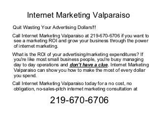 Internet Marketing Valparaiso
Quit Wasting Your Advertising Dollars!!!
Call Internet Marketing Valparaiso at 219-670-6706 if you want to
see a marketing ROI and grow your business through the power
of internet marketing.
What is the ROI of your advertising/marketing expenditures? If
you're like most small business people, you're busy managing
day to day operations and don't have a clue. Internet Marketing
Valparaiso can show you how to make the most of every dollar
you spend.
Call Internet Marketing Valparaiso today for a no cost, no
obligation, no-sales-pitch internet marketing consultation at

                  219-670-6706
 