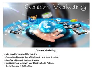 Content Marketing
+ Interview the leaders of the industry.
+ Accumulate Statistical data of the industry and share it online.
+ Start Top 10 Content Curation. It works.
+ Use iSpeech.org to convert your blog into Audio Podcast.
+ Create Buzzfeed Style Headline.
 