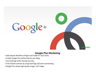 Google Plus Marketing
+ Add Jetpack WordPress Plugin and Enable G+ auto share.
+ Enable Google Plus Authorship for your Blog.
+ Use HashTags while sharing any links.
+ Find related contents by using HashTags and start commenting.
+ Google Plus allows high quality image + GIF image.
 