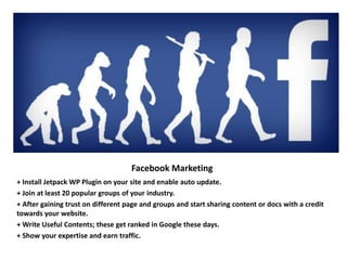 Facebook Marketing
+ Install Jetpack WP Plugin on your site and enable auto update.
+ Join at least 20 popular groups of your industry.
+ After gaining trust on different page and groups and start sharing content or docs with a credit
towards your website.
+ Write Useful Contents; these get ranked in Google these days.
+ Show your expertise and earn traffic.
 