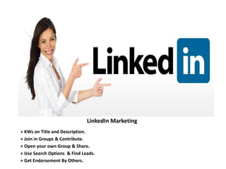 LinkedIn Marketing
+ KWs on Title and Description.
+ Join in Groups & Contribute.
+ Open your own Group & Share.
+ Use Search Options & Find Leads.
+ Get Endorsement By Others.
 