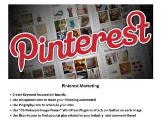 Pinterest Marketing
+ Create Keyword focused pin boards.
+ Use ninjapinner.com to make your following automated
+ Use Pingraphy.com to schedule your Pins.
+ Use “CB-Pinterest-Image-Pinner” WordPress Plugin to attach pin button on each image.
+ Use Repinly.com to find popular pins related to your industry and comment there!
 