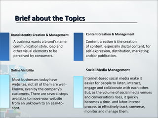 Brief about the TopicsBrief about the Topics
Brand Identity Creation & Management
Online VisibilityOnline Visibility
Content Creation & Management
Social Media Management
A business wants a brand's name,
communication style, logo and
other visual elements to be
perceived by consumers.
Content creation is the creation
of content, especially digital content, for
self-expression, distribution, marketing
and/or publication.
Most businesses today have
websites, not all of them are well-
known, even by the company’s
customers. There are several steps
available to move your website
from an unknown to an easy-to-
spot.
Internet-based social media make it
easier for people to listen, interact,
engage and collaborate with each other.
But, as the volume of social media venues
and conversations rises, it quickly
becomes a time- and labor-intense
process to effectively track, converse,
monitor and manage them.
 