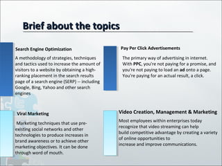 Brief about the topicsBrief about the topics
Search Engine Optimization
Viral Marketing
Pay Per Click Advertisements
Video Creation, Management & Marketing
A methodology of strategies, techniques
and tactics used to increase the amount of
visitors to a website by obtaining a high-
ranking placement in the search results
page of a search engine (SERP) -- including
Google, Bing, Yahoo and other search
engines
The primary way of advertising in internet.
With PPC, you're not paying for a promise, and
you're not paying to load an ad onto a page.
You're paying for an actual result, a click.
Marketing techniques that use pre-
existing social networks and other
technologies to produce increases in
brand awareness or to achieve other
marketing objectives. It can be done
through word of mouth.
Most employees within enterprises today
recognize that video streaming can help
build competitive advantage by creating a variety
of online opportunities to
increase and improve communications.
 