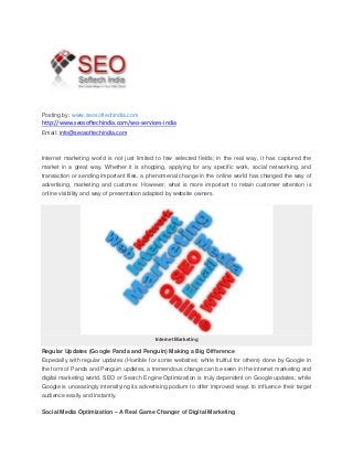 Posting by: www.seosoftechindia.com
http://www.seosoftechindia.com/seo-services-india
Email: info@seosoftechindia.com
Internet marketing world is not just limited to few selected fields; in the real way, it has captured the
market in a great way. Whether it is shopping, applying for any specific work, social networking, and
transaction or sending important files, a phenomenal change in the online world has changed the way of
advertising, marketing and customer. However, what is more important to retain customer attention is
online visibility and way of presentation adapted by website owners.
Internet Marketing
Regular Updates (Google Panda and Penguin) Making a Big Difference
Especially with regular updates (Horrible for some websites; while fruitful for others) done by Google in
the form of Panda and Penguin updates, a tremendous change can be seen in the internet marketing and
digital marketing world. SEO or Search Engine Optimization is truly dependent on Google updates; while
Google is unceasingly intensifying its advertising podium to offer improved ways to influence their target
audience easily and instantly.
Social Media Optimization – A Real Game Changer of Digital Marketing
 