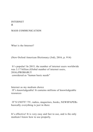 INTERNET
&
MASS COMMUNICATION
What is the Internet?
(New Oxford American Dictionary (3rd), 2016, p. 914)
It’s popular! In 2015, the number of internet users worldwide
was 3.17 billion (Global number of internet users,
2016).PROBABLY
considered as “human basic needs”
Internet as my medium choice
IT’s knowledgeable! It contains millions of knowledgeable
resources
IT’S UNITY! TV, radios, magazines, books, NEWSPAPERs
basically everything is just in there
It’s effective! It is very easy and fast to use, and is the only
medium I know how to use properly.
 