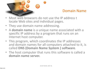 Domain Name
• Most web browsers do not use the IP address t
locate Web sites and individual pages.
• They use domain name addressing.
• A domain name is a unique name associated with a
specific IP address by a program that runs on an
Internet host computer.
• This program, which coordinates the IP addresses
and domain names for all computers attached to it, is
called DNS (Domain Name System ) software.
• The host computer that runs this software is called a
domain name server.
AUM RAVAL (8th B)
 