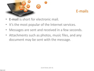 E-mails
• E-mail is short for electronic mail.
• It’s the most popular of the Internet services.
• Messages are sent and received in a few seconds.
• Attachments such as photos, music files, and any
document may be sent with the message.
AUM RAVAL (8th B)
 