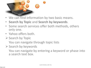 • We can find information by two basic means.
• Search by Topic and Search by keywords.
• Some search services offer both methods, others
only one.
• Yahoo offers both.
 Search by Topic
You can navigate through topic lists
 Search by keywords
You can navigate by entering a keyword or phase into
a search text box.
AUM RAVAL (8th B)
 