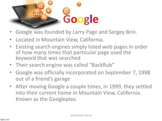 Google
• Google was founded by Larry Page and Sergey Brin.
• Located in Mountain View, California.
• Existing search engines simply listed web pages in order
of how many times that particular page used the
keyword that was searched
• Their search engine was called “BackRub”
• Google was officially incorporated on September 7, 1998
out of a friend’s garage
• After moving Google a couple times, in 1999, they settled
into their current home in Mountain View, California.
Known as the Googleplex.
AUM RAVAL (8th B)
 